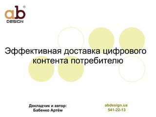 Эффективная доставка цифрового  контента потребителю Докладчик и автор: Бабенко Артём abdesign.ua  541-22-13 