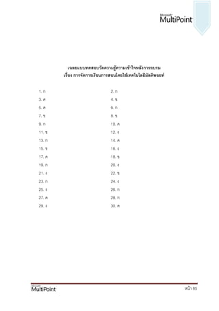 เฉลยแบบทึϸอบวัึϸวามรู้ความ๶ข้าใจหลังการอบรม
        เรื่อง การจัดการเรียนการสอนโดยใช้เทคโนโลยีมัลติพอยท์

1. ก                            2. ก
3. ค                            4. ข
5. ค                            6. ก
7. ข                            8. ข
9. ก                            10. ค
11. ข                           12. ง
13. ก                           14. ค
15. ข                           16. ง
17. ค                           18. ข
19. ก                           20. ง
21. ง                           22. ข
23. ก                           24. ง
25. ง                           26. ก
27. ค                           28. ก
29. ง                           30. ค




                                                               หน้า 85
 