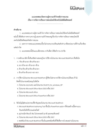 แบบทึϸอบวัึϸวามรู้ความ๶ข้าใจหลังการอบรม
                   เรื่อง การจัดการเรียนการสอนโดยใช้เทคโนโลยีมัลติพอยท์
                                ……………………………………….

คาอธิบาย
         1. แบบทดสอบความรู้ความเข้าใจการจัดการเรียนการสอนโดยใช้เทคโนโลยีมลติพอยท์
                                                                              ั
ฉบับนี้ เพื่อต้องการทราบความรู้ และความเข้าใจของครูเกียวกับการจัดการเรียนการสอนโดยใช้
                                                      ่
เทคโนโลยีมลติพอยท์หลังการอบรม
              ั
         2. ผลจากการตอบแบบทดสอบนี้จะไม่กระทบกระเทือนต่อตัวท่าน หรือหน่วยงานที่ท่านเกียวข้อง
                                                                                      ่
แต่อย่างใด
         3. แบบทดสอบนี้เป็นแบบเลือกตอบ 4 ตัวเลือก มีข้อคาถาม 30 ข้อ

1. การคลิกเมาส์ค่าตั้งต้นรหัสผ่านของครูในการใช้งานโปรแกรม Microsoft MultiPoint คือข้อใด
    ก. ซ้าย-ซ้าย-ขวา-ซ้าย-ซ้าย-ขวา
    ข. ขวา-ซ้าย-ขวา-ซ้าย-ขวา-ซ้าย
    ค. ซ้าย-ซ้าย-ซ้าย-ซ้าย-ซ้าย-ขวา
    ง. ซ้าย-ซ้าย-ซ้าย-ขวา-ขวา-ขวา

2. การใช้งานโปรแกรม Microsoft MultiPoint ผู้ใช้จะไม่สามารถใช้งานโปรแกรมได้เลย ถ้าไม่
   ติดตั้งโปรแกรมสนับสนุนในข้อใด
    ก. โปรแกรม doctnetfx และโปรแกรม DictX10_for_windows_XP
    ข. โปรแกรม Microsoft Office Word 2003 หรือ 2007
    ค. โปรแกรม Microsoft office
    ง. โปรแกรม Microsoft Office PowerPoint หรือ 2007

3. ข้อใดไม่ใช่ส่วนประกอบที่สาคัญของโปรแกรม Microsoft MultiPoint
    ก. Microsoft MultiPoint Authoring Tool ซึ่งเป็น PowerPoint add-in ที่ช่วยสร้างเนื้อหาแบบ
       อินเทอร์แร็คทีปบนแผ่นสไลด์
    ข. อุปกรณ์ฮาร์ดแวร์ เช่น โปรเจคเตอร์ เมาส์ และคอมพิวเตอร์
    ค. โปรแกรม Microsoft Office Word 2003 หรือ 2007
    ง. ซอฟต์แวร์ Microsoft MultiPoint ซึ่งเป็นแอพพลิเคชั่นที่ใช้เพื่อการนาเสนอผ่านโปรแกรม

                                                                                               หน้า 77
 