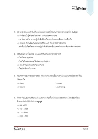 4. โปรแกรม Microsoft MultiPoint มีคุณลักษณะที่โดดเด่นต่างจากโปรแกรมอื่นๆ ในข้อใด
    ก. นักเรียนเป็นผู้ควบคุมโปรแกรม Microsoft MultiPoint
    ข. เมาส์หลายตัวสามารถปฏิสัมพันธ์ร่วมกันบนหน้าจอคอมพิวเตอร์จอเดียวกัน
    ค. สามารถใช้งานร่วมกับโปรแกรม Microsoft Word ได้อย่างง่ายดาย
    ง. นักเรียนในห้องเรียนสามารถปฏิสัมพันธ์กับบทเรียนบนหน้าจอคอมพิวเตอร์ของแต่ละคน

5. ไฟล์ประเภทใดที่โปแกรม Microsoft MultiPoint สามารถอ่านได้
    ก. ไฟล์เอกสาร (word)
    ข. ไฟล์ไมโครซอฟต์ออฟฟิค (Microsoft office)
    ค. ไฟล์เพาว์เวอร์พอยท์ (PowerPoint)
    ง. ไฟล์เอกซ์เซลล์ (Excel)

6. ก่อนจัดกิจกรรมการเรียนการสอน ครูจะต้องพิมพ์รายชื่อนักเรียน โดยแยกแต่ละห้องเรียนไว้ใน
   โฟลเดอร์ใด
    ก. class                                         ข. cursor
    ค. lecture                                       ง. Authoring



7. การใช้งานโปรแกรม Microsoft MultiPoint ควรตั้งค่าความละเอียดหน้าจอไว้ดังข้อใดจึงจะ
   ทางานได้อย่างมีประสิทธิภาพสูงสูด
    ก. 800 x 600
    ข. 1024 x 768
    ค. 1152 x 864
    ง. 1366 x 768



                                                                                          หน้า 78
 