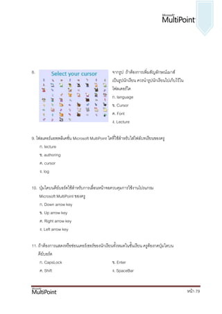 8.                                             จากรูป ถ้าต้องการเพิ่มสัญลักษณ์เมาส์
                                               เป็นรูปนักเรียน ควรนารูปนักเรียนไปเก็บไว้ใน
                                               โฟลเดอร์ใด
                                               ก. language
                                               ข. Cursor
                                               ค. Font
                                               ง. Lecture

9. โฟลเดอร์แอพพลิเคชั่น Microsoft MultiPoint ใดที่ใช้สาหรับใส่ไฟล์บทเรียนของครู
     ก. lecture
     ข. authoring
     ค. cursor
     ง. log

10. ปุ่มใดบนคีย์บอร์ดใช้สาหรับการเลื่อนหน้าจอควบคุมการใช้งานโปรแกรม
    Microsoft MultiPoint ของครู
    ก. Down arrow key
    ข. Up arrow key
    ค. Right arrow key
    ง. Left arrow key

11. ถ้าต้องการแสดงหรือซ่อนเคอร์เซอร์ของนักเรียนทั้งหมดในชั้นเรียน ครูต้องกดปุ่มใดบน
    คีย์บอร์ด
     ก. CapsLock                               ข. Enter
     ค. Shift                                  ง. SpaceBar


                                                                                             หน้า 79
 