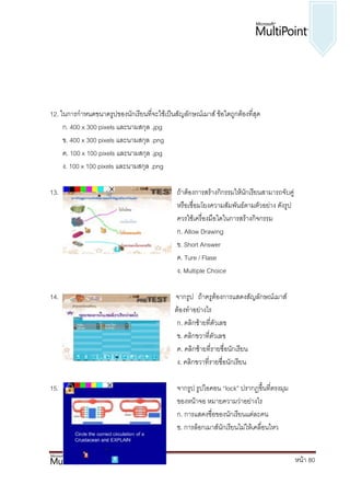 12. ในการกาหนดขนาดรูปของนักเรียนที่จะใช้เป็นสัญลักษณ์เมาส์ ข้อใดถูกต้องที่สุด
     ก. 400 x 300 pixels และนามสกุล .jpg
     ข. 400 x 300 pixels และนามสกุล .png
     ค. 100 x 100 pixels และนามสกุล .jpg
     ง. 100 x 100 pixels และนามสกุล .png

13.                                           ถ้าต้องการสร้างกิกรรมให้นักเรียนสามารถจับคู่
                                              หรือเชื่อมโยงความสัมพันธ์ตามตัวอย่าง ดังรูป
                                              ควรใช้เครื่องมือใดในการสร้างกิจกรรม
                                              ก. Allow Drawing
                                              ข. Short Answer
                                              ค. Ture / Flase
                                              ง. Multiple Choice

14.                                        จากรูป ถ้าครูต้องการแสดงสัญลักษณ์เมาส์
                ของนักเรียนเป็นรายบุคคล จะ ต้องทาอย่างไร
                                            ก. คลิกซ้ายที่ตัวเลข
                                            ข. คลิกขวาที่ตัวเลข
                                            ค. คลิกซ้ายที่รายชื่อนักเรียน
                                            ง. คลิกขวาที่รายชื่อนักเรียน

15.                                           จากรูป รูปไอคอน “lock” ปรากฏขึ้นที่ตรงมุม
                                              ของหน้าจอ หมายความว่าอย่างไร
                                              ก. การแสดงชื่อของนักเรียนแต่ละคน
                                              ข. การล็อกเมาส์นักเรียนไม่ให้เคลื่อนไหว


                                                                                             หน้า 80
 