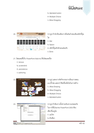 ข. Alphabet button
                                              ค. Multiple Choice
                                              ง. Allow Dragging




20.                                           จากรูป ถ้านักเรียนต้องการยืนยันคาตอบต้องคลิกที่ปุ่ม
                                              ใด
                                              ก. Del
                                              ข. Space
                                              ค. คลิกที่ปุ่มตัวอักษรแต่ละตัว
                                              ง. Done

21. โฟลเดอร์ที่เก็บ PowerPoint Add-Ins คือโฟลเดอร์ใด
     ก. lecture
     ข. screenshot
     ค. persistence
     ง. authoring

22.                                           จากรูป แสดงการจัดกิจกรรมการเรียนการสอน
                                              แบบจิ๊กซอ แสดงว่าใช้เครื่องมือใดในการสร้าง
                                              ก. Allow Drawing
                                              ข. Allow Dragging
                                              ค. Multiple Choice
                                              ง. Alphabet button

23.                                           จากรูป ถ้าต้องการตั้งค่าระดับความปลอดภัย
                                              ในการใช้โปรแกรม PowerPoint 2003 ต้อง
                                              เลือกที่เมนูใด
                                              ก. แมโคร
                                              ข. ตัวเลือก

                                                                                           หน้า 82
 