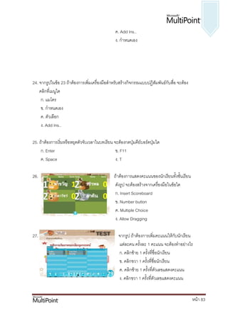 ค. Add Ins..
                                                ง. กาหนดเอง




24. จากรูปในข้อ 23 ถ้าต้องการเพิ่มเครื่องมือสาหรับสร้างกิจกรรมแบบปฏิสัมพันธ์กับสื่อ จะต้อง
    คลิกที่เมนูใด
     ก. แมโคร
     ข. กาหนดเอง
     ค. ตัวเลือก
     ง. Add Ins..

25. ถ้าต้องการเริ่มหรือหยุดตัวจับเวลาในบทเรียน จะต้องกดปุ่มคีย์บอร์ดปุ่มใด
     ก. Enter                                   ข. F11
     ค. Space                                   ง. T

26.                                            ถ้าต้องการแสดงคะแนนของนักเรียนทั้งชั้นเรียน
                                                ดังรูป จะต้องสร้างจากเครื่องมือในข้อใด
                                                ก. Insert Scoreboard
                                                ข. Number button
                                                ค. Multiple Choice
                                                ง. Allow Dragging

27.                                               จากรูป ถ้าต้องการเพิ่มคะแนนให้กับนักเรียน
                                                  แต่ละคน ครั้งละ 1 คะแนน จะต้องทาอย่างไร
                                                  ก. คลิกซ้าย 1 ครั้งที่ชื่อนักเรียน
                                                  ข. คลิกขวา 1 ครั้งที่ชื่อนักเรียน
                                                  ค. คลิกซ้าย 1 ครั้งที่ตัวเลขแสดงคะแนน
                                                  ง. คลิกขวา 1 ครั้งที่ตัวเลขแสดงคะแนน


                                                                                             หน้า 83
 