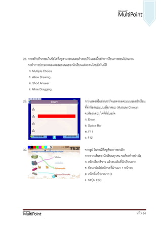 28. การสร้างกิจกรรมในข้อใดที่ครูสามารถเฉลยคาตอบไว้ และเมื่อทาการเรียนการสอนโปรแกรม
    จะทาการประมวลผลแสดงคะแนนของนักเรียนแต่ละคนโดยอัตโนมัติ
     ก. Multiple Choice
     ข. Allow Drawing
     ค. Short Answer
     ง. Allow Dragging

29.                                          การแสดงหรือซ่อนชาร์ทแสดงผลคะแนนของนักเรียน
                                             ที่ทาข้อสอบแบบเลือกตอบ (Multiple Choice)
                                             จะต้องกดปุ่มใดที่คีย์บอร์ด
                                             ก. Enter
                                             ข. Space Bar
                                             ค. F11
                                             ง. F12

30.                                          จากรูป ในกรณีที่ครูต้องการยกเลิก
                                             การลากเส้นของนักเรียนทุกคน จะต้องทาอย่างไร
                                             ก. คลิกเลือกสีขาว แล้วลบเส้นที่นักเรียนลาก
                                             ข. ย้อนกลับไปหน้าจอที่ผ่านมา 1 หน้าจอ
                                             ค. คลิกที่เครื่องหมาย X
                                             ง. กดปุ่ม ESC




                                                                                     หน้า 84
 