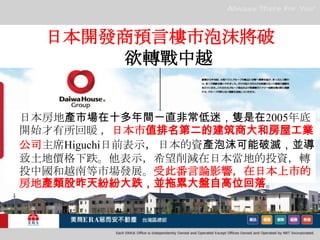 日本開發商預言樓市泡沫將破 　欲轉戰中越　日本房地產市場在十多年間一直非常低迷，隻是在2005年底開始才有所回暖 ，日本市值排名第二的建筑商大和房屋工業公司主席Higuchi日前表示，日本的資產泡沫可能破滅，並導致土地價格下跌。他表示，希望削減在日本當地的投資，轉投中國和越南等市場發展。受此番言論影響，在日本上市的房地產類股昨天紛紛大跌，並拖累大盤自高位回落。