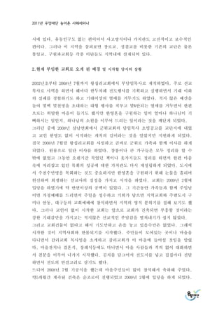 2011년 우양재단 농어촌 사례세미나



시에 있다. 유동인구도 없는 편이어서 사고방식이나 가치관도 고전적이고 보수적인
편이다. 그러나 이 지역을 살펴보면 장로교, 성결교를 비롯한 기존의 교단은 물론
통일교, 구원파교회등 각종 이단들도 지역내에 산재되어 있다.


2.현재 부임한 교회로 오게 된 배경 및 시작할 당시의 상황


2002년초부터 2008년 7월까지 왕십리교회에서 부담임목사로 재직하였다. 주로 선교
목사로 사역을 하면서 해마다 한두차례 전도행사를 기획하고 실행하면서 기대 이하
의 실패를 경험하기도 하고 기대이상의 열매를 거두기도 하였다. 적지 않은 예산을
들여 몇백 몇천명을 초대하는 대형 행사를 치루고 몇%안되는 열매를 거두면서 한편
으로는 허탈한 마음이 들기도 했지만 한영혼을 구원하는 일이 얼마나 하나님이 기
뻐하시는 일인지, 하나님의 소원을 이루어 드리는 일이라는 것을 깨닫게 되었다.
그러던 중에 2008년 삼남연회에서 군위교회의 담임목사 초빙공고를 교단지에 내었
고 교인 한명도 없이 시작하는 개척의 길이라는 것을 알았지만 지원하게 되었다.
결국 2008년 7월말 왕십리교회를 사임하고 곧바로 군위로 가족과 함께 이사를 하게
되었다. 원룸으로 일단 이사를 하였다. 장롱이나 큰 가구들은 모두 정리를 할 수
밖에 없었고 그동안 오랜기간 묵었던 책이나 옷가지들도 정리를 하면서 한편 마음
속에 자리잡고 있던 목회의 성공에 대한 가치관도 다시 재정립하게 되었다. 도시에
서 수천수만명을 목회하는 것도 중요하지만 한영혼을 구원하기 위해 눈물을 흘리며
헌신하며 희생하는 선교사의 심정을 가지고 시작을 하였다. 교회는 2009년 2월에
입당을 하였기에 약 반면이상의 공백이 있었다. 그 기간동안 가족들과 함께 주일날
이면 가정예배를 드리면서 주일을 성수하고 기회가 닿으면 지역교회와 주변도시 구
미나 안동, 대구등의 교회예배에 참석하면서 지역의 영적 분위기를 접해 보기도 했
다. 그러나 교인이 없이 시작한 교회는 앞으로 교회가 건축되면 부흥할 것이라는
강한 기대감만을 가지고는 적지않은 선교적인 부담감을 떨쳐내기가 쉽지 않았다.
그리고 교회건물이 없다고 해서 기도만하고 손을 놓고 있을수만은 없었다. 그래서
시작한 것이 지역사회와 한몸되기를 시작했다. 주민들이 모여있는 곳이나 마을을
다니면서 감리교회 목사임을 소개하고 감리교회가 이 마을에 들어설 것임을 알렸
다. 마을잔치나 결혼식, 장례식등에도 다니면서 마을 사람들과 격의 없이 대화하면
서 친분을 이루어 나가기 시작했다. 김치를 담그어서 전도지를 넣고 집집마다 전달
하면서 전도의 연결고리로 삼기도 했다.
드디어 2008년 7월 기공식을 했는데 마을주민들이 많이 참석해서 축하해 주었다.
약5개월간 계속된 건축은 순조로이 진행되었고 2009년 2월에 입당을 하게 되었다.
 