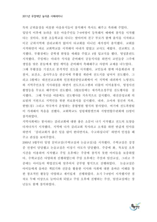 2011년 우양재단 농어촌 사례세미나



특히 군위읍장을 비롯한 마을유지들이 참석해서 축사도 해주고 축하해 주었다.
입당식 이후에 놀라운 것은 마을주민들 7-8여명이 등록해서 예배에 참석을 시작했
다는 것이다. 또한 초등학교를 다니는 딸아이의 친구 부모가 함께 출석을 시작하고
이곳 군위지역에 감리교회가 없어서 타교회를 다니던 세가정이 출석했다. 교회를
시작하면서 바로 교회학교를 시작해서 아내가 맡았고 교사도 세웠다. 선교회도 조
직했다. 부활절에는 중학생 한명을 세례를 주었고 4명 입교식을 했다. 영성훈련도
시작했다. 주일에는 아내가 식사를 준비해서 공동식사를 하면서 교인들중 그주에
생일을 맞은 분들에게 생일 케익을 준비해서 축해해주고 사랑의 교제를 나누었다.
그해 부활절을 기점으로 본격적인 전도를 시작했다. 교인들과 함께 마을회관과 경
찰서, 보건소, 읍사무소등 관공서에 부활절 계란에 전도지를 넣어서 전도했다. 그
리고 5월에는 대전선교교회와 인천계산중앙교회에서 이 지역에 내려와서 노방전도
와 지역주민초청 식사대접을 하면서 전도프로그램과 더불어 이미용봉사, 영정사진
촬영등을 무료로 해주면서 전도했다. 5월31일에는 새가족초청주일 전도행사를   실
시했다.   그해 무더운 여름에도 전도행사를 지속적으로 실시했다. 대전산성교회 의
료팀의 지원으로 지역민을 위한 의료봉사를 실시했다. 내과, 소아과 정신과 치과,
한방(침) 그리고 약국까지 운영하는 종합병원 형식의 봉사였다. 여기에 전도폭발팀
이 가세해서 복음을 전했다. 교회학교도 성령체험캠프와 지방연합수련회에 15명이
참석하였다.
지역사회에는 봉사하는 감리교회에 대한 좋은 소문이 나기 시작했고 전도의 토양을
다져나가기 시작했다. 지역에 나가 감리교회 목사라고 소개를 하면 반갑게 인사를
하면서 ‘감리교회가 좋은 일을 많이 한다면서요. 수고하십니다’하면서 인정을 해
주고 관심을 보여주었다.
2009년 9월부터 일명 꿈터교실(수학교실과 논술교실)을 시작했다. 수학교실은 강경
중 선생이 담당했고 논술교실은 이상기 사모가 담당했다. 주중에 화, 목요일 오후
시간을 이용하여 시작했고 주일 오후에는 주중에 참석치 못한 아이들을 보충하였
다. 수학교실은 다양하게 진행하였는데 주일 오후에는 주산과 암산교실, 그리고 주
중에는 아이들의 학업진도에 맞추어서 공부방 형식으로 진행하였다.     논술교실은
아이들에게 올바른 책읽기와 신문을 활용한 시사와 사회에 대한 올바른 이해를 통
한 창조적인 활동등 다양하고 재미있게   진행하였다. 초기 7-8명이 시작했지만 점
차로 두배 이상으로 늘어나게 되었고 주일 오후에 진행하는 주산, 암산교실에는 장
년들도 함께 참석하였다.
 