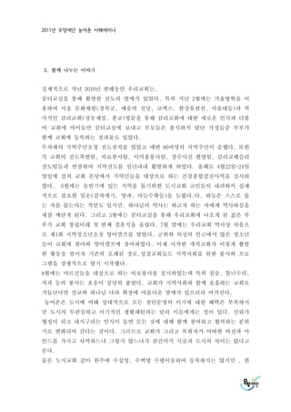 2011년 우양재단 농어촌 사례세미나




3. 함께 나누는 이야기


실제적으로 작년 2010년 한해동안 우리교회는,
꿈터교실을 통해 활발한 전도의 열매가 있었다. 특히 지난 2월에는 겨울방학을 이
용하여 서울 문화체험(경복궁, 예술의 전당, 코엑스, 한강유람선, 서울대등)과 역
사적인 감리교회(정동제일, 종교)방문을 통해 감리교회에 대한 새로운 인식과 더불
어 교회에 아이들만 꿈터교실에 보내고 부모들은 출석하지 았던 가정들중 부부가
함께 교회에 등록하는 결과물도 있었다.
두차례의 지역주민초청 전도잔치를 열었고 매번 80여명의 지역주민이 응했다. 또한
각 교회의 전도폭발팀, 의료봉사팀, 이미용봉사팀, 장수사진 촬영팀, 감리교웨슬리
전도팀들과 연결하여 지역전도를 일년내내 활발하게 하였다. 올해도 4월23일-24일
양일에 걸쳐 교회 본당에서 지역민들을 대상으로 하는 건강종합검진사역을 실시하
였다.   6월에는 농번기에 있는 지역을 돕기위한 도시교회 교인들이 내려와서 실제
적으로 필요한 일손(감자캐기, 양파, 마늘수확등)을 도왔다.다. 하늘은 스스로 돕
는 자를 돕는다는 격언도 있지만, 하나님의 역사는 하고자 하는 자에게 역사하심을
새삼 깨닫게 된다. 그리고 5월에는 꿈터교실을 통해 우리교회에 나오게 된 젊은 부
부가 교회 창립이래 첫 번째 결혼식을 올렸다. 7월 말에는 우리교회 역사상 처음으
로 제1회 지역청소년초청 영어캠프를 열었다. 군위와 의성의 인근에서 많은 청소년
들이 교회에 찾아와 영어캠프에 참여하였다. 이제 시작한 개척교회가 이렇게 활발
한 활동을 벌이자 기존의 오래된 장로,성결교회들도 지역사회를 위한 봉사와 프로
그램을 경쟁적으로 열기 시작했다.
8월에는 어르신들을 대상으로 하는 의료봉사를 실시하였는데 특히 침술, 틀니수리,
치과 등의 봉사는 호응이 상당히 좋았다. 교회가 지역사회와 함께 호흡하는 교회로
거듭난다면 선교와 하나님 나라 확장에 아름다운 열매가 있으리라 여겨진다.
농어촌은 도시에 비해 상대적으로 모든 첨단문명의 이기에 대한 혜택은 부족하지
만 도시의 무관심하고 이기적인 생활패턴과는 달리 이들에게는 정이 있다. 신뢰가
형성이 되고 내식구라는 인식이 들면 모든 것에 대해 함께 참여하고 협력하는 분위
기로 변화되어 간다는 것이다. 그러므로 교회가 그리고 목회자가 어떠한 비전과 마
인드를 가지고 사역하느냐 그렇지 않느냐가 관건이지 시골과 도시의 차이는 없다고
본다.
물론 도시교회 같이 한주에 수십명, 수백명 수평이동하여 등록하지는 않지만 , 한
 