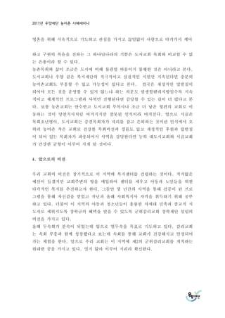 2011년 우양재단 농어촌 사례세미나



영혼을 위해 지속적으로 기도하고 관심을 가지고 끊임없이 사랑으로 다가가서 케어


하고 구원의 복음을 전하는 그 하나님나라의 기쁨은 도시교회 목회와 비교할 수 없
는 은총이라 할 수 있다.
농촌목회와 삶이 조금은 도시에 비해 불편할 따름이지 불행한 것은 아니라고 본다.
도시교회나 우양 같은 복지재단의 적극적이고 실질적인 지원만 지속된다면 충분히
농어촌교회도 부흥할 수 있고 가능성이 있다고 본다.   결국은 재정적인 밑받침이
되어야 모든 것을 운영할 수 있지 않느냐 하는 의문도 발생할텐데지방일수록 지속
적이고 체계적인 프로그램과 사역만 진행된다면 감당할 수 있는 길이 더 많다고 본
다. 보통 농촌교회는 안수받고 도시교회 부목사나 조금 더 낳은 형편의 교회로 이
동하는 것이 당연지사처럼 여겨지지만 잘못된 인식이라 여겨진다. 앞으로 시골은
목회초년병이, 도시교회는 증견목회자가 자리를 잡고 은퇴하는 곳이란 인식에서 오
히려 농어촌 작은 교회로 건강한 목회비전과 경륜도 있고 재정적인 후원과 밑받침
이 되어 있는 목회자가 파송되어서 사역을 감당한다면 능히 대도시교회와 시골교회
가 건강한 균형이 이루어 지게 될 것이다.


4. 앞으로의 비전


우리 교회의 비전은 장기적으로 이 지역에 복지센터를 건립하는 것이다. 적지않은
예산이 들겠지만 교회주변의 땅을 매입하여 센터를 세우고 아동과 노인들을 위한
다각적인 복지를 추진하고자 한다. 그동안 몇 년간의 사역을 통해 검증이 된 프로
그램을 통해 자신감을 얻었고 작년과 올해 사회복지사 자격을 취득하기 위해 공부
하고 있다. 더불어 이 지역의 아동과 청소년들이 훌륭한 차세대 민족과 종교적 지
도자로 세워지도록 장학금의 혜택을 받을 수 있도록 군위감리교회 장학재단 설립의
비전을 가지고 있다.
올해 두속회가 분속이 되었는데 앞으로 열두속을 목표로 기도하고 있다. 감리교회
는 속회 부흥과 함께 성장했다고 보는데 속회를 통해 교회가 건강해지고 안정되어
가는 체험을 한다. 앞으로 우리 교회는 이 지역에 제2의 군위감리교회를 개척하는
원대한 꿈을 가지고 있다. 멀지 않아 이루어 지리라 확신한다.
 