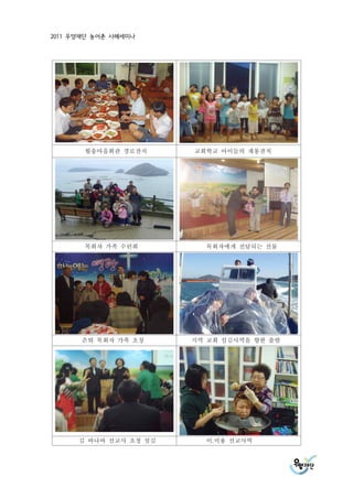 2011 우양재단 농어촌 사례세미나




       월송마을회관 경로잔치      교회학교 아이들의 재롱잔치




       목회자 가족 수련회         목회자에게 전달되는 선물




       은퇴 목회자 가족 초청     지역 교회 섬김사역을 향한 출발




      김 바나바 선교사 초청 섬김     이.미용 선교사역
 