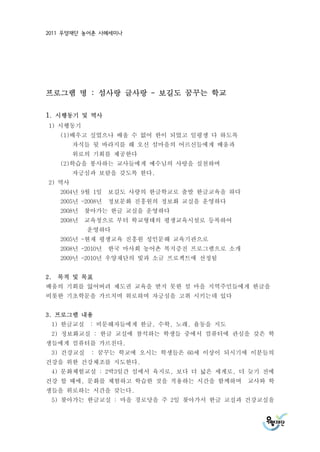 2011 우양재단 농어촌 사례세미나




프로그램 명 : 섬사랑 글사랑 - 보길도 꿈꾸는 학교

1. 시행동기 및 역사
1) 시행동기
   (1)배우고 싶었으나 배울 수 없어 한이 되었고 일평생 다 하도록
        자식들 뒷 바라지를 해 오신 섬마을의 어르신들에게 배움과
        위로의 기회를 제공한다
   (2)학습을 봉사하는 교사들에게 예수님의 사랑을 실천하며
        자긍심과 보람을 갖도록 한다.
2) 역사
   2004년 9월 1일 보길도 사랑의 한글학교로 출발 한글교육을 하다
   2005년 -2008년 정보문화 진흥원의 정보화 교실을 운영하다
   2008년 찾아가는 한글 교실을 운영하다
   2008년 교육청으로 부터 학교형태의 평생교육시설로 등록하여
           운영하다
   2005년 -현재 평생교육 진흥원 성인문해 교육기관으로
   2008년 -2010년 한국 마사회 농어촌 복지증진 프로그램으로 소개
   2009년 -2010년 우양재단의 빛과 소금 프로젝트에 선정됨


2. 목적 및 목표
배움의 기회를 잃어버려 제도권 교육을 받지 못한 섬 마을 지역주민들에게 한글을
비롯한 기초학문을 가르치며 위로하며 자긍심을 고취 시키는데 있다


3. 프로그램 내용
 1) 한글교실 : 비문해자들에게 한글, 수학, 노래, 율동을 지도
 2) 정보화교실 : 한글 교실에 참석하는 학생들 중에서 컴퓨터에 관심을 갖은 학
생들에게 컴퓨터를 가르친다.
 3) 건강교실   : 꿈꾸는 학교에 오시는 학생들은 60세 이상이 되시기에 이분들의
건강을 위한 건강체조를 지도한다.
 4) 문화체험교실 : 2박3일간 섬에서 육지로, 보다 더 넓은 세계로, 더 늦기 전에
건강 할 때에, 문화를 체험하고 학습한 것을 적용하는 시간을 함께하며      교사와 학
생들을 위로하는 시간을 갖는다.
 5) 찾아가는 한글교실 : 마을 경로당을 주 2일 찾아가서 한글 교실과 건강교실을
 