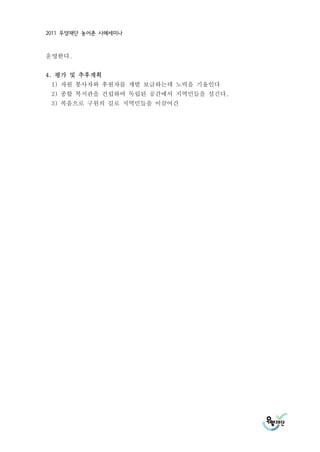 2011 우양재단 농어촌 사례세미나



운영한다.


4. 평가 및 추후계획
 1) 자원 봉사자와 후원자를 개발 보급하는데 노력을 기울인다
 2) 종합 복지관을 건립하여 독립된 공간에서 지역민들을 섬긴다.
 3) 복음으로 구원의 길로 지역민들을 이끌어간
 