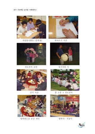 2011 우양재단 농어촌 사례세미나




       자원봉사활동 (중학생)   받아쓰기 시간




         경로잔치 공연        장기자랑 시




             간식 시간    봄 소풍   겸   경로잔치




     방학하는날 종강 파티        방학식- 시상식
 