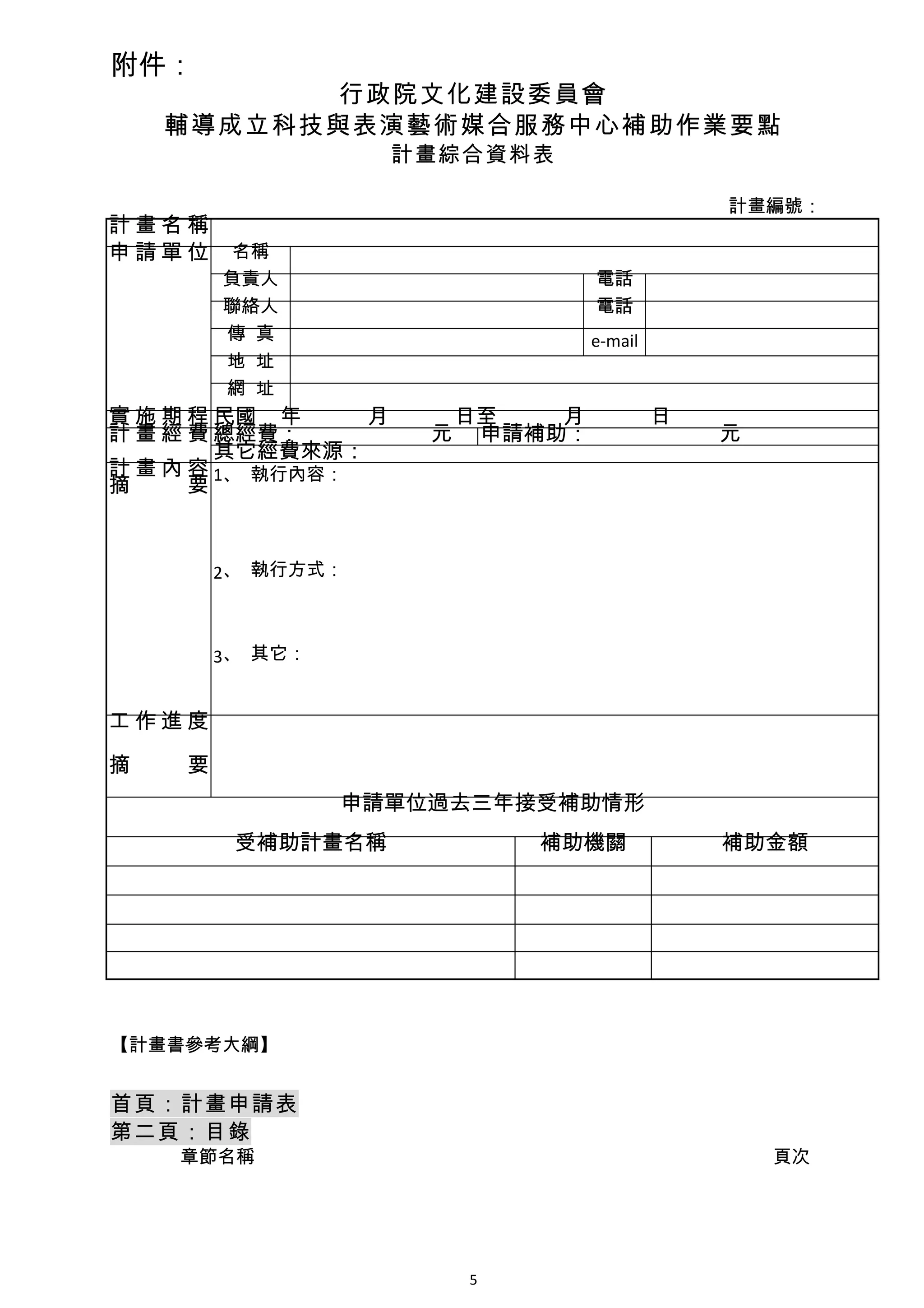 附件：
          行政院文化建設委員會
    輔導成立科技與表演藝術媒合服務中心補助作業要點
                   計畫綜合資料表

                                      計畫編號：
計畫名稱
申請單位     名稱
        負責人                  電話
        聯絡人                  電話
        傳 真                  e-mail
        地 址
        網 址
實 施 期 程 民國 年　　　月　　　日至　　　月　　　日
計 畫 經 費 總經費：　　　　　　元 申請補助：　　　　　　元
        其它經費來源：
計 畫 內 容 1、 執行內容：
摘 　 要


        2、 執行方式：



        3、 其它：


工作進度

摘   要
                 申請單位過去三年接受補助情形
         受補助計畫名稱          補助機關        補助金額




【計畫書參考大綱】


首頁：計畫申請表
第二頁：目錄
    章節名稱　　　　　　　　　　　　　　　　　　　　　　　　　　　 頁次




                      5
 