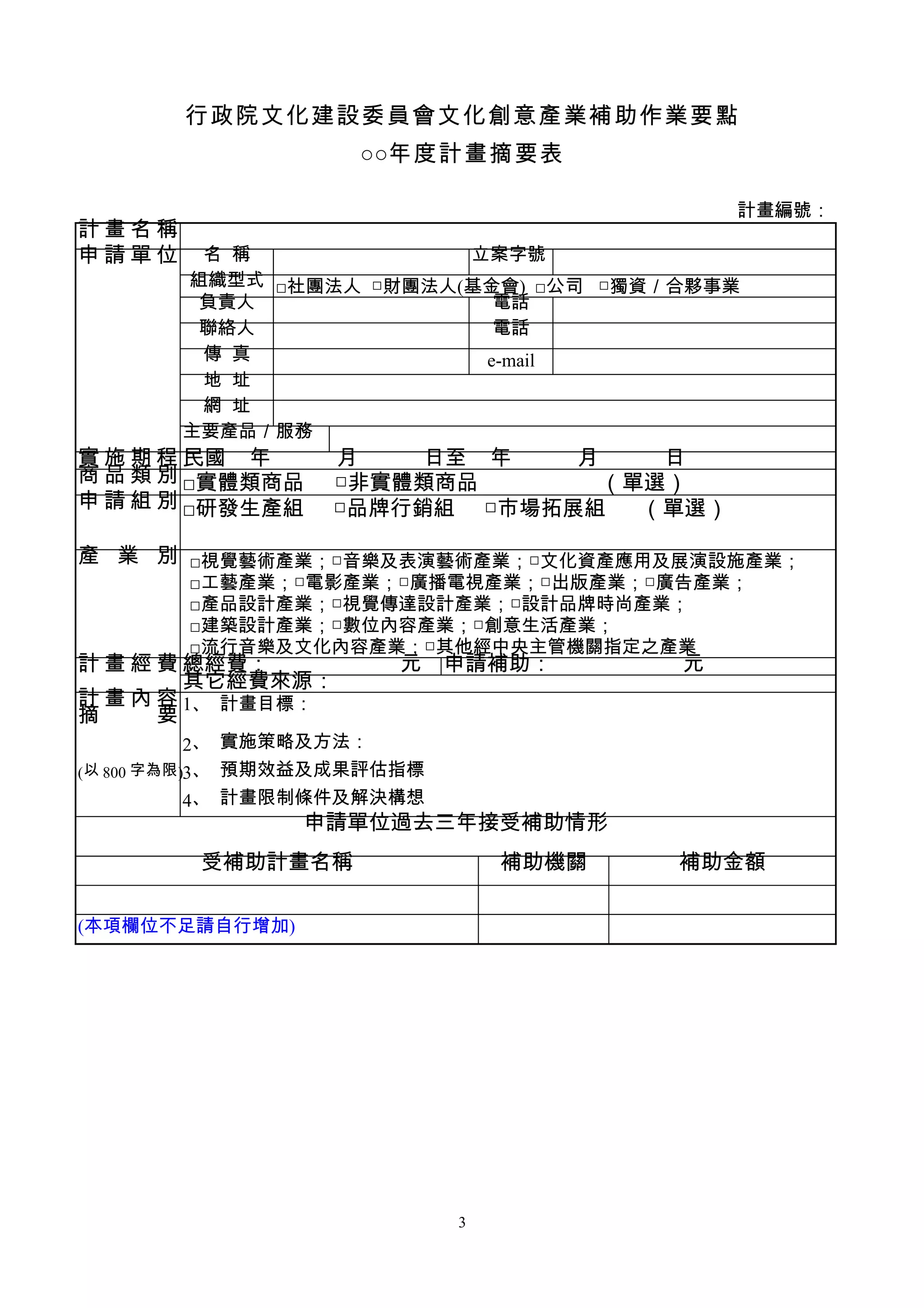 行政院文化建設委員會文化創意產業補助作業要點
                     ○○年度計畫摘要表

                                             計畫編號：
計畫名稱
申請單位     名 稱             立案字號
        組織型式 □社團法人 □財團法人(基金會) □公司 □獨資／合夥事業
         負責人               電話
         聯絡人               電話
         傳 真              e-mail
         地 址
         網 址
        主要產品／服務
實 施 期 程 民國 年　　　月　　　日至 年　　　月　　　日
商 品 類 別 □實體類商品 □非實體類商品      （單選）
申 請 組 別 □研發生產組 □品牌行銷組 □市場拓展組  （單選）

產 業 別 □視覺藝術產業；□音樂及表演藝術產業；□文化資產應用及展演設施產業；
        □工藝產業；□電影產業；□廣播電視產業；□出版產業；□廣告產業；
        □產品設計產業；□視覺傳達設計產業；□設計品牌時尚產業；
        □建築設計產業；□數位內容產業；□創意生活產業；
        □流行音樂及文化內容產業；□其他經中央主管機關指定之產業
計 畫 經 費 總經費：　　　　　　元           申請補助：　　　　　　元
        其它經費來源：
計 畫 內 容 1、 計畫目標：
摘 　 要
             2、 實施策略及方法：
( 以 800 字為限 )3、 預期效益及成果評估指標
             4、 計畫限制條件及解決構想
                 申請單位過去三年接受補助情形
         受補助計畫名稱                  補助機關   補助金額

(本項欄位不足請自行增加)




                              3
 