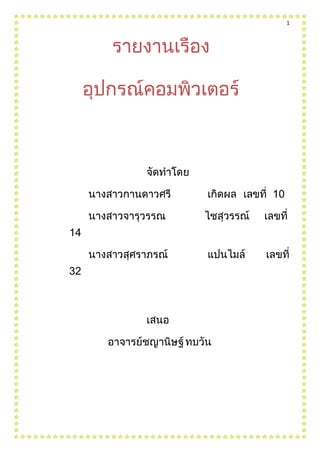 5467353810รายงานเรื่องอุปกรณ์คอมพิวเตอร์00รายงานเรื่องอุปกรณ์คอมพิวเตอร์-3143250<br />จัดทำโดย<br />นางสาวกานดาวศรี เกิดผล  เลขที่  10<br />นางสาวจารุวรรณ   ไชสุวรรณ์     เลขที่  14<br />นางสาวสุศราภรณ์    แปนไมล์       เลขที่ 32<br />เสนอ<br />  อาจารย์  ชญานิษฐ์ทบวัน<br />คำนำ<br />   รายงานฉบับนี้เป็นส่วนหนึ่งของวิชา การงานอาชีพและเทคโนโลยีชั้นมัธยมศึกษาปีที่4โดยมีจุดประสงค์ เพื่อการศึกษาความรู้ที่ได้จากเรื่อง  ตัวอย่างการติดตั้งแลนภายในบ้าน ซึ่งรายงานนี้มีเนื้อหาการติดตั้งแลน ผู้จัดทำได้เลือก หัวข้อนี้ในการทำรายงาน เนื่องมาจากเป็นเรื่องที่น่าสนใจ รวมถึงเป็น ผู้จัดทำจะต้องขอขอบคุณ อ.ชญานิษฐ์  ทบวัน ผู้ให้ความรู้ และแนวทางการศึกษา  เพื่อน ๆ ทุกคนที่ให้ ความช่วยเหลือมาโดยตลอด ผู้จัดทำหวังว่ารายงานฉบับนี้จะให้ความรู้ และเป็นประโยชน์แก่ผู้อ่านทุก ๆ ท่าน   <br />                                                                                            <br />                                                                                                คณะผู้จัดทำ<br />สารบัญ<br />เรื่อง          หน้า<br />การติดตั้งแลนภายในบ้าน4<br />เครือข่ายในบ้าน5<br />เป้าหมาย เครือข่ายในบ้าน 6<br />ผู้เล่นบทบาท7<br />แนวโน้มในอนาคตดีมาก7<br />เทคโนโลยีที่เกี่ยวข้องกับเครือข่ายในบ้าน7<br />เทคโนโลยีการใช้สายโทรศัพท์7<br />เทคโนโลยีใช้สายไฟฟ้ากำลัง8<br />ไร้สาย (Wireless)8<br />การติดตั้งเครือข่ายภายในบ้าน9<br />การติดตั้งฮาร์ดแวร์           10-11<br />เครือข่ายอินเทอร์เน็ต          11-13เครือข่ายไร้สาย                                                                                                          13 -14<br />การติดตั้งแลนภายในบ้าน<br />การติดตั้งแลนภายในบ้านอย่างง่าย สามารถทำได้โดยเชื่อมต่อคอมพิวเตอร์อย่างน้อยสองเครื่องเข้าด้วยกันโดยผ่านสวิตช์ และทำการปรับการตั้งค่าของโพรโทคอลการสื่อสารที่เกี่ยวข้อง เช่น ที่อยู่ ไอพีของคอมพิวเตอร์แต่ละเครื่อง จะทำให้คอมพิวเตอร์สามารถสื่อสารข้อมูลกันได้ และถ้าต้องการเชื่อมต่อแลนดังกล่าวเข้ากับอินเทอร์เน็ต จะต้องทำการเชื่อมต่อสวิตช์เข้ากับอุปกรณ์จัดเส้นทาง จากนั้นผู้ใช้งานจะสามารถเชื่อมต่ออุปกรณ์จัดเส้นทางเข้า กับอินเทอร์เน็ตได้โดยขอใช้บริการจากผู้ใช้บริการอินเทอร์เน็ต แสดงตัวอย่างระบบเครือข่ายในบ้านที่ประกอบไปด้วยอุปกรณ์รับสัญญาณและเชื่อมต่อกับผู้ให้บริการอินเทอร์เน็ตแบบดีเอสแอล ชนิดเอดีเอสแอลโมเด็ม (Asymmetric Digital Subscriber line: ADSL modem) จากนั้นผู้ใช้สามารถเชื่อมต่ออุปกรณ์จัดเส้นทางสวิตช์เพื่อขยายและเพิ่มจำนวนเครื่องคอมพิวเตอร์และอุปกรณ์ที่จะต่อพ่วงภายในบ้านหรือสำนักงานได้เองและเนื่องจากความก้าวทางด้านเทคโนโลยี การสื่อสาร ทำให้ปัจจุบันได้มีการรวมเอาอุปกรณ์จัดเส้นทาง เอดีเอสแอลโมเด็ม สวิตช์ และจุดเชื่อมต่อแบบไร้สายเข้าด้วยกัน เป็นการอำนวยความสะดวกให้กับผู้ใช้ <br />เครือข่ายในบ้าน<br />เทคโนโลยีเครือข่ายทำให้มีการรับส่ง MP3 ผ่านเครือข่ายได้ มีการส่งผ่านสัญญาณวิดีโอแบบ MPEGทำให้สามารถส่งทีวีทาง เครือข่ายมีทั้งแบบที่กระจายสัญญาณและแบบโต้ตอบที่เรียกว่าวิดีโอคอนเฟอเรนซ์ มัลติมีเดียมีความสำคัญและจะมีบทบาท เพิ่มขึ้น อีกมาก เครือข่ายทำให้การเชื่อมโยงถึงกันในหลากหลายการประยุกต์ สามารถเรียกดูข้อมูลจากห้องสมุดดิจิตอลมีระบบการเรียน การสอนทางไกล การเรียนแบบออนไลน์ การเรียกดูหนังสือพิมพ์ การซื้อขายบนเครือข่าย การฟังเพลงการดำเนินชีวิตอีกมากมายอาศัย ข้อมูลข่าวสารบนเครือข่าย <br />ใครจะคิดบ้างว่าสักวันหนึ่งทุกบ้านจะมีมิเตอร์คอยเก็บเงินเหมือนไฟฟ้าประปา มีการวัดปริมาณข้อมูลเข้าออกจากบ้าน มีการคิด คำนวณค่าใช้จ่ายที่แต่ละบ้านต้องเสีย และยังเชื่อมโยงในระบบสาธารณูปโภคเหมือนการบริการของรัฐทางด้านไฟฟ้า ประปา ภายใน บ้านต้องมีเครือข่ายที่เชื่อมโยงการบริการต่าง ๆ <br />เทคโนโลยีได้สร้างปรากฎการณ์ใหม่ ๆ ทางด้านนวัตกรรมการติดต่อสื่อสารโทรคมนาคม ระหว่างกันทำได้ดีมากขึ้น พัฒนาการ การสื่อสาร ดำเนินการอย่างต่อเนื่อง ตั้งแต่ระบบโทรศัพท์ที่เป็นเคเบิลพื้นฐาน มาเป็นการวางเส้นใยแก้วนำแสงเป็นแบ็กโบนหลัก มีระบบทางด่วนข้อมูล SDH/SONET ที่เป็นทางร่วมแบบดิจิตอลที่สามารถใช้ได้ทั้งข้อมูลเสียงจาก โทรศัพท์หรือข้อมูลดาต้า จาก คอมพิวเตอร์ นับวันทางด่วนก็ได้รับการพัฒนาให้รองรับแถบกว้างสูงมาก มีการใช้จิกะบิตสวิตซ์เพื่อคัดแยกแพ็กเกตข้อมูล ใช้เครือข่าย รับส่งข้อมูลระดับหลายสิบจิกะบิตมาเป็นแบบเทราบิต เทคโนโลยีที่สำคัญในส่วนแบ็กโบนคือการมัลติเพล็กซ์ ลำแสงให้ได้หลาย ลำแสงในท่อแก้วท่อเดียว <br />โครงสร้างพื้นฐานที่สำคัญยังเกี่ยวโยงกับระบบเคเบิลใต้น้ำ ระบบดาวเทียมสื่อสาร ระบบการใช้คลื่นไมโครเวฟ และระบบการผสม เครือข่ายแบบต่าง ๆ เข้าด้วยกัน <br />หากจะวาดภาพในอนาคตที่มีความสมบูรณ์ระดับหนึ่งของเครือข่ายคงต้องแบ่งแยกเป็น 3 ส่วน ส่วนที่หนึ่งคือ แบ็กโบนหลักของประเทศ และของโลกที่ได้รับการพัฒนาไปมาก ส่วนที่สองคือ เครือข่ายในบ้าน ซึ่งตัวเลขอยู่ระหว่างการพัฒนา และส่วนที่สามคือ กิโลเมตร สุดท้าย ที่ต้องการเชื่อมเครือข่ายในบ้านเข้ากับแบ็กโบนหลักของประเทศ การเชื่อมต่อทั้งสามส่วนเข้าด้วยกันเป็นเป้าหมาย ที่สำคัญยิ่ง และจะมีบทบาทที่ทำให้ระบบความฝันกลายเป็นความจริง <br />เป้าหมาย เครือข่ายในบ้าน <br />การเชื่อมโยงคอมพิวเตอร์กับอินเทอร์เน็ต ในบ้านมีพีซีที่ต่อกับอินเทอร์เน็ต มีอุปกรณ์ที่เชื่อมต่อกับพีซีอีกหลายอย่างโดยเฉพาะ เพื่อการบันเทิง เช่น MP3 วิดีโอเกม อุปกรณ์เชื่อมต่อกับคอมพิวเตอร์จึงมีการพัฒนาให้เป็นเครือข่ายโดยมีอินเทอร์เน็ตเป็นมาตรฐาน สำคัญ นอกจากนี้ยังเล็งไปถึงของใช้ในบ้านต่าง ๆ การเชื่อมโยงเครือข่ายกับของใช้ก็เพื่อให้มีการควบคุมอุปกรณ์ต่าง ๆ เหล่านั้นได้สะดวก เช่น การควบคุมอุณหภูมิ การควบคุมไฟฟ้า แสงสว่าง การควบคุมการทำงานระบบอัตโนมัติของระบบต่าง ๆ ตลอดจนการรักษา ความปลอดภัย การติดต่อสื่อสารแบบอัตโนมัติ เพื่อที่จะให้เครือข่ายภายในบ้านเป็นที่แพร่หลายและใช้กันทั่วไป ผู้ออกแบบและพัฒนาจะต้องสร้างมาตรฐาน มาตรฐานจึงเป็นเรื่อง สำคัญอย่างมาก เพราะเครื่องใช้ไฟฟ้าและอุปกรณ์มีการผลิตกันอย่างกว้างขวางและมีผู้ผลิตจำนวนมาก ผู้ผลิตเหล่านั้นจำเป็นต้อง รับรู้และสร้างตามมาตรฐานที่กำหนด เครือข่ายภายในบ้านจึงเป็นเครือข่ายที่ต้องมีการต่อกับอินเทอร์เน็ต หรือเครือข่ายบริการบางอย่างได้โดยตรง เช่น เคเบิลทีวี เครือข่ายบริการข้อมูลข่าวสาร การสร้างเครือข่ายภายในบ้านต้องทำได้ง่ายสามารถเชื่อมโยงอุปกรณ์หลัก เช่น พีซี โน้ตบุ๊ค พีดีเอ (PDA) หรือปาล์ม ระบบเสียง วิทยุ โทรทัศน์ โทรศัพท์ และระบบควบคุมอัตโนมัติภายในบ้านต่าง ๆ การเชื่อมระบบจะทำให้ เส้นทางออกของข้อมูลข่าวสารมีบทบาทที่สำคัญยิ่ง <br />ภาพแสดงโมเดลเครือข่ายในบ้านที่กำลังจะเป็นจริง<br />ผู้เล่นบทบาท <br />ประชากรในโลกมีอยู่ประมาณหกพันล้านคน สองร้อยกว่าล้านคนเป็นชาวอเมริกัน เป้าหมายที่สำคัญจึงอยู่ที่ตลาดโลกที่มีศักยภาพ ในอนาคตได้อีกมาก โดยเฉพาะกลุ่มที่มีกำลังซื้อในประเทศต่าง ๆ ทั้งยุโรป เอเชีย เมื่อเป็นเช่นนี้ บริษัทผู้ผลิตสินค้าทางด้านสื่อสาร และเครือข่ายต่างทุ่มเทการวิจัยและพัฒนาให้ได้ผลิตภัณฑ์ที่ดี ทางด้านองค์กรว่าด้วยเรื่องมาตรฐานก็ได้พยายามหารูปแบบและสร้างมาตรฐานเครือข่ายในบ้าน การพัฒนาเทคโนโลยีร่วมกัน ทำให้ได้มาตรฐานที่รวดเร็ว และใช้เทคโนโลยีที่มีแนวทางการพัฒนาใช้งานได้กว้างขวาง เช่น การสร้างระบบไร้สายด้วยมาตรฐาน IEEE802.11 เป็นระบบไร้สายที่ใช้ในบ้าน <br />แนวโน้มในอนาคตดีมาก <br />  จากการสำรวจทางด้านเทคโนโลยีและการตลาด พบว่า เครือข่ายภายในบ้านมีแนวโน้มที่เพิ่มขึ้นอย่างรวดเร็วจากปี 2000 เป็นต้นไป โดยค่าใช้จ่ายที่ครัวเรือนในสหรัฐฯ จะใช้ในเครื่องควบคุมภายในบ้านมีตัวเลขสูงถึง 2.75 พันล้านเหรียญสหรัฐฯ ภายในสิ้นปี ค.ศ. 2000 อุปกรณ์ควบคุมอัตโนมัติดังกล่าวมีขอบเขตที่กว้างขวางมาก ตั้งแต่การควบคุมปั๊มน้ำ จนถึงการควบคุมระบบรักษาความ ปลอดภัยต่าง ๆ <br />เทคโนโลยีที่เกี่ยวข้องกับเครือข่ายในบ้าน <br />     เทคโนโลยีเครือข่ายโดยเฉพาะอินเทอร์เน็ตเป็นเทคโนโลยีที่มีการพัฒนามาอย่างต่อเนื่อง เครือข่ายอินเทอร์เน็ตได้แพร่หลายและ มีผู้ใช้มากมายพัฒนาการอินเทอร์เน็ตจึงมีบทบาทที่จะนำเข้ามาใช้เป็นเครือข่ายในบ้าน เครือข่ายในบ้านจึงประกอบด้วยการพัฒนา เทคโนโลยีมีหลายอย่าง เช่น <br />เทคโนโลยีการใช้สายโทรศัพท์ <br />     เริ่มจากการให้ที่บ้านเรียกติดต่ออินเทอร์เน็ตผ่านทางโมเด็ม ความเร็วหรือแถบกว้างของการใช้โมเด็มเพิ่มขึ้นจาก 9600 บิตต่อวินาที มาจนถึงปัจจุบันกว่า 56 กิโลบิตต่อวินาที และมีแนวโน้มเพิ่มขึ้น จากการที่เครือข่ายโทรศัพท์ที่ได้พัฒนาจนทำให้บ้านทุกหลังต่อเข้าสู่เครือข่ายได้แล้ว บริษัทผู้ผลิตรายใหญ่จำนวน 11 บริษัทใน สหรัฐอเมริกาได้ร่วมกันพัฒนาเครือข่ายที่จะเชื่อมต่อกับบ้านผ่านทางโทรศัพท์ ที่เรียกว่า Home PNA - Home Phone Line Networking โดยเน้นการสร้างเครือข่ายในบ้านเข้ากับเครือข่ายโทรศัพท์ <br />การเลือกสายโทรศัพท์เป็นหนทางที่พร้อมเพราะโทรศัพท์เข้าถึงทุกบ้าน แต่ปัญหาใหญ่คือโทรศัพท์เป็นเครือข่ายทางเสียงที่ผู้ออกแบบวงจรโทรศัพท์ให้ความสำคัญเฉพาะเสียงเท่านั้น แต่ไม่ได้ออกแบบมาให้เป็นตัวนำสัญญาณข้อมูล <br />     เส้นทางนำเข้าของสัญญาณสู่บ้านต้องได้ความเร็วสูงความเร็วขนาด 64 หรือ 128 กิโลบิตต่อวินาทีไม่พอเพียงการใช้ภายในบ้าน คงจะต้องหลายเมกะบิตต่อวินาที ด้วยเหตุนี้เองผู้ออกแบบจึงเริ่มหันไปทางด้านบอร์ดแบรนด์ มีความถี่พาหะช่วยนำสัญญาณข้อมูล เข้าสู่บ้าน เทคนิคการผสมสัญญาณและการนำสัญญาณเป็นเรื่องที่ต้องพัฒนา อย่างไรก็ดี ยังมีผู้พัฒนาเคเบิลโมเด็มที่ใช้สายสัญญาณ โทรศัพท์ในกลุ่ม ADSL ซึ่งทำให้สายโทรศัพท์รองรับสัญญาณข้อมูลได้ถึง 6 Mb/s เทคโนโลยีการเชื่อมต่อเครือข่ายในบ้านเข้ากับ เครือข่ายโทรศัพท์ดูจะเป็นทางออกที่เตรียมพร้อมแล้วสำหรับสัญญาณทางโทรศัพท์ โดยเฉพาะในกลุ่มเทคโนโลยี XDSL คือการใช้ หลักการของ Digital Subscriber Line <br />เทคโนโลยีใช้สายไฟฟ้ากำลัง <br />     ในปี 1978 ร้านขายเครื่องใช้ไฟฟ้า ชื่อ เรดิโอแชค ก็มีสินค้าที่รับและส่งผ่านทางสายตัวนำไฟฟ้ากำลังแล้ว หลักการที่สำคัญคือ การใช้ฟิลเตอร์ ความถี่สูงมากผ่าน ทำให้ระบบสามารถใช้สายไฟฟ้ากำลังเป็นบัสและใช้หลักการรับส่งข้อมูลได้ ระบบที่เรดิโอแชค ขายได้มีผู้พัฒนาต่อเนื่องและเรียกระบบนี้ว่า X10 ตามมาตรฐาน X10 มีการใช้สัญญาณนำเพื่อนำสัญญาณข้อมูล สัญญาณพาหะส่วนใหญ่ใช้ความถี่สูง แต่ที่สำคัญคือการรบกวนระบบ บ้านข้างเดียว ดังนั้นจึงต้องมีวิธีการกำหนดขอบเขตของการใช้งานการเข้ารหัสและการสร้างรหัสเพื่อไม่ให้รบกวนกัน ต่อมามีการใช้ ระบบการรับส่งข้อมูลแบบ CSMA/CD เพื่อแบ่งการใช้รหัส เพื่อที่จะได้ใช้งานร่วมกัน ระบบ X10 ได้รับการพัฒนาต่อ มีการกำหนด โปรโตคอลและการสร้างมาตรฐานที่จะเชื่อมโยงเข้าสู่ระบบบัสที่เรียกว่า CEBus (EIA600) เพื่อต่อเข้ากับเครื่องใช้ไฟฟ้า <br />ไร้สาย (Wireless) <br />     เป็นเทคโนโลยีที่มีพัฒนาการได้เร็วที่สุด ระบบไร้สายใช้คลื่นวิทยุ และนำมาใช้กับระบบโทรศัพท์ ระบบโทรศัพท์แบบไร้สายได้รับ การพัฒนาบนพื้นฐานของการสวิตชิงเพื่อรวมกับระบบ PSTN ของเดิม <br />มาตรฐาน 802.11 จึงเป็นทางเลือกที่สำคัญสำหรับเครือข่ายในบ้าน เพราะระบบไร้สายที่จำกัดด้วยคลื่นวิทยุมีความเป็นไปได้สูง กลุ่มบริษัทผู้ผลิตแลนไร้สายจึงได้เน้นการสร้างเครือข่ายในบ้านเพื่อต่อเชื่อมกับอุปกรณ์ไฟฟ้าและอื่น ๆ ทั้งนี้เพราะระบบ 11 เมกะบิตต่อวินาทีพอเพียงที่จะรับส่งข้อมูล HDTV ได้ ความสำคัญของเครือข่ายในบ้านด้วยคลื่นวิทยุได้รับการรับรองโดย FCC โดยใช้คลื่นตัวนำที่ 2.4 จิกะเฮิรตซ์ <br />ภาพแสดงโมเดลการเชื่อมต่อกับสายไฟฟ้ากำลัง<br />อนาคต บนเส้นทางพัฒนา <br />เครือข่ายในบ้านเป็นสิ่งที่เกิดขึ้นอย่างแน่นอน ทั้งนี้เพราะเมื่อสายสัญญาณที่เป็นทางด่านสาธารณะสำเร็จถนนทุกสาย ก็จะเชื่อมต่อ เข้าบ้าน ในบ้านจึงต้องมีโครงสร้างพื้นฐาน ระบบเครือข่ายในบ้านจะต้องเกิดขึ้นและคงไม่แตกต่างอะไรกับการเดินไฟฟ้ากำลังเข้าบ้าน การเดินโทรศัพท์ การเดินสายอินเทอร์เน็ต หรือมีบริการอะไร ๆ ตามมาอีกมากมาย <br />หันมามองเมืองไทย เรากำลังรอโครงการ SDH ที่เป็นทางด่วนหลัก เชื่อแน่ว่า SDH คงเกิดขึ้นได้ในไม่ช้านี้ เรากำลังรอ การเชื่อมโยงสายกิโลเมตรสุดท้าย เพื่อให้บริการเครือข่ายความเร็วสูง เรามีเทคโนโลยีหลายอย่างเข้ามาขายแล้ว สิ่งที่สำคัญคือ เราจะพัฒนาอะไรเพื่อรองรับคนไทยด้วยกันเองบ้าง เรารู้แน่ว่าเครือข่ายในบ้านมีความสำคัญ เราได้เตรียมการเรื่องเหล่านี้อย่างไร หรือเราเป็นเพียงผู้ใช้เท่านั้น <br />ส่วนบนของฟอร์ม<br />การติดตั้งเครือข่ายภายในบ้าน<br />ก่อนที่คุณจะเริ่ม เมื่อต้องการตัดสินใจเลือกชนิดของเครือข่ายที่จะติดตั้งหรือค้นหาฮาร์ดแวร์และสายเคเบิลที่คุณต้องมี ให้ดูที่ สิ่งที่คุณจำเป็นต้องใช้ในการติดตั้งเครือข่ายภายในบ้าน หัวข้อดังกล่าวจะมีข้อมูลเกี่ยวกับเครือข่ายชนิดต่างๆ (ที่เรียกกันว่า เทคโนโลยีเครือข่าย) และข้อกำหนดฮาร์ดแวร์สำหรับเครือข่ายแต่ละชนิด<br />เมื่อคุณทราบถึงชนิดของเครือข่ายชนิดที่คุณต้องการและมีฮาร์ดแวร์ที่สำคัญแล้ว มีขั้นตอนที่อาจต้องทำสี่ขั้นตอน (มีสองขั้นที่อาจไม่จำเป็นเสมอไป) ต่อไปนี้<br />การติดตั้งฮาร์ดแวร์ที่จำเป็น<br />การติดตั้งการเชื่อมต่ออินเทอร์เน็ต (ตัวเลือก)<br />การเชื่อมต่อคอมพิวเตอร์<br />การเรียกใช้ 'ตัวช่วยสร้างการติดตั้งเราเตอร์หรือจุดเข้าใช้งานแบบไร้สาย' (แบบไร้สายเท่านั้น)<br />จะมีการอธิบายแต่ละขั้นตอนเหล่านี้โดยละเอียดในบทความนี้ในภายหลัง<br />เริ่มต้นด้วยการติดตั้งคอมพิวเตอร์หนึ่งเครื่อง เมื่อคุณติดตั้งเครือข่าย และคุณมั่นใจว่าคอมพิวเตอร์เครื่องแรกทำงานอย่างถูกต้อง คุณสามารถเพิ่มคอมพิวเตอร์หรืออุปกรณ์เพิ่มเติมเข้าไปได้<br />หมายเหตุ ข้อมูลนี้จัดทำขึ้นสำหรับผู้ที่มีการเชื่อมต่อแบบบรอดแบนด์ (ซึ่งมักจะเป็น DSL หรือสายเคเบิล) กับอินเทอร์เน็ตมากกว่าจะเป็นการเชื่อมต่อผ่านสายโทรศัพท์<br />การติดตั้งฮาร์ดแวร์<br />  ติดตั้งการ์ดเชื่อมต่อเครือข่ายในคอมพิวเตอร์เครื่องที่จำเป็นต้องใช้ (ทำตามคำแนะนำในการติดตั้งในข้อมูลที่มาพร้อมกับการ์ดแต่ละอัน)<br />ด้านบนของเพจ<br />การติดตั้งหรือการตรวจสอบการเชื่อมต่ออินเทอร์เน็ต (ตัวเลือก)<br /> คุณไม่ต้องใช้การเชื่อมต่ออินเทอร์เน็ตในการติดตั้งเครือข่าย แม้ว่าคนส่วนใหญ่จะต้องการใช้เครือข่ายเพื่อใช้การเชื่อมต่ออินเทอร์เน็ตร่วมกันก็ตาม เมื่อต้องการติดตั้งการเชื่อมต่ออินเทอร์เน็ต คุณต้องใช้ สายเคเบิลหรือ โมเด็ม DSL และบัญชีผู้ใช้ที่มี ผู้ให้บริการอินเทอร์เน็ต (ISP) แล้วเปิด 'ตัวช่วยสร้างการเชื่อมต่อกับอินเทอร์เน็ต' และทำตามคำแนะนำดังกล่าว สำหรับข้อมูลเพิ่มเติม ให้ดูที่ ฉันต้องมีสิ่งใดบ้างในการเชื่อมต่อกับอินเทอร์เน็ต<br />     ถ้าคุณมีการเชื่อมต่ออินเทอร์เน็ตอยู่แล้ว คุณเพียงแค่ตรวจสอบว่าการเชื่อมต่อนั้นยังทำงานอยู่หรือไม่ เมื่อต้องการทำเช่นนั้น ให้เปิดเว็บเบราว์เซอร์และไปที่เว็บไซต์ที่คุณไม่ค่อยได้เยี่ยมชม (ถ้าคุณไปที่เว็บไซต์ที่คุณเยี่ยมชมบ่อยครั้ง เว็บเพจบางหน้าอาจจะถูกเก็บไว้บนคอมพิวเตอร์ของคุณ และแสดงอย่างถูกต้องแม้ว่าการเชื่อมต่อของคุณจะเกิดความผิดพลาดก็ตาม) ถ้าเว็บไซต์เปิดอยู่และคุณไม่ได้รับข้อความแสดงข้อผิดพลาดใดๆ แสดงว่าการเชื่อมต่อของคุณทำงานอยู่<br />     คุณสามารถใช้การเชื่อมต่ออินเทอร์เน็ตร่วมกันระหว่างคอมพิวเตอร์บนเครือข่ายสองเครื่องหรือมากกว่าได้ เมื่อต้องการทำเช่นนั้น คุณสามารถเลือกใช้อุปกรณ์ที่เป็นสื่อกลางหรือติดตั้ง Internet Connection Sharing (ICS) ISP ของคุณอาจจะเก็บค่าธรรมเนียมสำหรับการเชื่อมต่ออินเทอร์เน็ตหลายๆ จุด ติดต่อ ISP ของคุณสำหรับข้อมูลที่เกี่ยวข้องนี้<br />การใช้อุปกรณ์ที่เป็นสื่อกลาง คุณสามารถใช้ เราเตอร์ หรือเราเตอร์และโมเด็มร่วม(หรือที่เรียกว่าอินเทอร์เน็ตเกตเวย์) เพื่อใช้การเชื่อมต่ออินเทอร์เน็ตร่วมกัน ถ้าคุณใช้เราเตอร์ ให้เชื่อมต่อเราเตอร์เข้ากับโมเด็มและคอมพิวเตอร์ด้วยการเชื่อมต่ออินเทอร์เน็ต แล้วจึงตรวจสอบการเชื่อมต่ออินเทอร์เน็ตอีกครั้ง ข้อมูลที่มาพร้อมกับเราเตอร์ควรจะมีคำแนะนำเกี่ยวกับการเชื่อมต่อรวมอยู่ด้วย ถ้าคุณใช้เราเตอร์และโมเด็มร่วม ให้ต่อสายเข้ากับคอมพิวเตอร์ ตรวจสอบข้อมูลที่ให้มาพร้อมกับอุปกรณ์สำหรับคำแนะนำเพิ่มเติมโดยละเอียดเกี่ยวกับการเชื่อมต่อ<br />หมายเหตุ<br />     เราเตอร์และโมเด็มต้องเปิดไว้เพื่อใช้การเชื่อมต่ออินเทอร์เน็ตจากคอมพิวเตอร์เครื่องใดๆ บนเครือข่ายของคุณ   การติดตั้ง ICSถ้าคุณต้องการใช้การเชื่อมต่ออินเทอร์เน็ตร่วมกัน และคุณไม่ต้องการซื้ออุปกรณ์เพิ่ม คุณสามารถติดตั้ง ICS บนคอมพิวเตอร์ที่เชื่อมต่อกับโมเด็มได้ คอมพิวเตอร์นั้นต้องใช้การ์ดเชื่อมต่อเครือข่ายสองอันเช่นกัน การ์ดอันหนึ่งสำหรับเชื่อมต่อกับโมเด็ม และการ์ดอีกอันหนึ่งสำหรับเชื่อมต่อกับคอมพิวเตอร์เครื่องอื่น ICS ไม่ได้รวมอยู่ใน Windows Vista Starter<br />ด้านบนของเพจ<br />     การเชื่อมต่อคอมพิวเตอร์    การเชื่อมต่อคอมพิวเตอร์ทำได้หลายวิธี โดยการกำหนดค่าจะขึ้นอยู่กับชนิดของการ์ดเชื่อมต่อเครือข่าย โมเด็ม และการเชื่อมต่ออินเทอร์เน็ตที่คุณมี และขึ้นอยู่กับว่าคุณต้องการใช้การเชื่อมต่อร่วมกันระหว่างคอมพิวเตอร์ทั้งหมดบนเครือข่ายหรือไม่ด้วย ส่วนต่อไปนี้จะอธิบายเกี่ยวกับวิธีการเชื่อมต่อบางวิธีอย่างคร่าวๆ<br />เครือข่ายอินเทอร์เน็ต<br />     คุณจำเป็นต้องมีฮับ สวิตช์ หรือเราเตอร์ เพื่อเชื่อมต่อคอมพิวเตอร์โดยใช้ อีเทอร์เน็ต (สำหรับข้อมูลเกี่ยวกับฮาร์ดแวร์แต่ละชนิด ให้ดูที่ ฮับ สวิตช์ เราเตอร์ และจุดเข้าใช้งาน แตกต่างกันอย่างไรเมื่อต้องการใช้การเชื่อมต่ออินเตอร์เน็ตร่วมกัน คุณต้องใช้เราเตอร์ เชื่อมต่อเราเตอร์เข้ากับคอมพิวเตอร์ที่ต่อกับโมเด็ม (ถ้าคุณยังไม่ได้ทำเช่นนั้น)<br />เครือข่ายอินเทอร์เน็ตที่มีเราเตอร์แบบใช้สาย และการเชื่อมต่ออินเทอร์เน็ตที่ใช้ร่วมกัน<br />ถ้าบ้านหรือสำนักงานของคุณมีการเดินสายสำหรับอีนเทอร์เน็ต ให้ติดตั้งคอมพิวเตอร์ในห้องที่มีเต้ารับของอีนเทอร์เน็ต แล้วต่อสายคอมพิเตอร์เข้ากับเต้ารับของอีนเทอร์เน็ตโดยตรง <br />  เครือข่ายอีเทอร์เน็ตที่ใช้อีเทอร์เน็ตที่มีอยู่แล้วภายใน<br />เครือข่ายไร้สาย<br />     สำหรับเครือข่ายไร้สาย ให้เรียกใช้ 'ตัวช่วยสร้างการติดตั้งเราเตอร์หรือจุดเข้าใช้งานแบบไร้สาย' บนคอมพิวเตอร์ที่ต่อเข้ากับเราเตอร์ ตัวช่วยสร้างจะนำคุณไปยังขั้นตอนการเพิ่มคอมพิวเตอร์และอุปกรณ์อื่นๆ ลงบนเครือข่าย<br />   เครือข่ายไร้สายที่มีการเชื่อมต่ออินเทอร์เน็ตที่ใช้ร่วมกัน<br />เครือข่าย HPNA<br />     สำหรับเครือข่าย HPNA คุณต้องใช้การ์ดเชื่อมต่อเครือข่าย HPNA ในคอมพิวเตอร์แต่ละเครื่อง และเต้ารับของโทรศัพท์ในแต่ละห้องที่มีคอมพิวเตอร์ตั้งอยู่ ต่อสายคอมพิวเตอร์เข้ากับเต้ารับของโทรศัพท์ คอมพิวเตอร์จะถูกเชื่อมต่อโดยอัตโนมัติเปิดคอมพิวเตอร์หรืออุปกรณ์ทั้งหมด เช่น เครื่องพิมพ์ ที่คุณต้องการให้เป็นส่วนหนึ่งของเครือข่ายของคุณ ถ้าเครือข่ายของคุณเป็นอีเทอร์เน็ตหรือ HPNA แบบใช้สาย เครือข่ายควรมีการติดตั้งและพร้อมสำหรับการใช้งาน คุณควรทดสอบเครือข่ายของคุณ (ดูด้านล่าง) เพื่อให้แน่ใจว่าคอมพิวเตอร์และอุปกรณ์ทั้งหมดเชื่อมต่อกันอย่างถูกต้อง<br />ด้านบนของเพจ<br />การเรียกใช้ 'ตัวช่วยสร้างการติดตั้งเราเตอร์หรือจุดเข้าใช้งานแบบไร้สาย'ถ้าเครือข่ายของคุณเป็นแบบไร้สาย ให้เรียกใช้ 'ตัวช่วยสร้างการติดตั้งเราเตอร์หรือจุดเข้าใช้งานแบบไร้สาย' บนคอมพิวเตอร์ที่ต่อกับเราเตอร์<br />เปิดติดตั้งเราเตอร์แบบไร้สายหรือจุดการใช้งานโดยคลิกที่ปุ่ม เริ่มคลิก แผงควบคุมคลิก เครือข่ายและอินเทอร์เน็ตแล้วคลิกศูนย์เครือข่ายและการใช้งานร่วมกัน ในบานหน้าต่างซ้าย ให้คลิก ติดตั้งการเชื่อมต่อหรือเครือข่าย แล้วคลิก ติดตั้งเราเตอร์และจุดเข้าใช้งานแบบไร้สาย<br />ตัวช่วยสร้างจะนำคุณไปยังขั้นตอนการเพิ่มคอมพิวเตอร์และอุปกรณ์อื่นๆ ลงบนเครือข่าย สำหรับข้อมูลเพิ่มเติม ให้ดูที่ การเพิ่มอุปกรณ์หรือคอมพิวเตอร์ลงบนเครือข่าย<br />ด้านบนของเพจ<br />การเปิดใช้งานการใช้งานร่วมกันบนเครือข่ายของคุณ<br />หากคุณต้องการใช้งานแฟ้มและเครื่องพิมพ์ร่วมกันบนเครือข่ายของคุณ ควรตรวจสอบให้แน่ใจว่าประเภทของตำแหน่งที่ตั้งเครือข่ายได้รับการตั้งค่าให้เป็นแบบ quot;
ส่วนตัวquot;
 และดูว่าการค้นหาเครือข่าย การใช้งานแฟ้มร่วมกัน และการใช้งานเครื่องพิมพ์ร่วมกันเปิดอยู่ หากต้องการข้อมูลเพิ่มเติม โปรดดู การเลือกตำแหน่งที่ตั้งเครือข่าย และ การเปิดใช้งานหรือปิดใช้งานการค้นพบเครือข่าย<br />ส่วนล่างของฟอร์ม<br />บรรณานุกรม<br />http://www.thaigoodview.com/node/74498   สืบค้นข้อมูลวันที่  24 สิงหาคม  2554<br />http://windows.microsoft.com/th-TH/windows-vista/Setting-up-a-home-network   สืบค้นข้อมูลวันที่ 24 สิงหาคม  2554<br />http://www.school.net.th/library/snet1/hardware/network.htmlสืบค้นข้อมูลวันที่ 24สิงหาคม 2554<br />