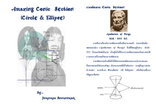 ภาคตัดกรวย (Conic Section)
Amazing Conic Section
  (Circle & Ellipse)

                                                          Apollonius of Perga
                                                             262 – 290 B.C.
                                            การศึกษาเกี่ยวกับภาคตัดกรวยเริ่มต้นมานานแล้ว อะพอลโลเนีย
                                     สแห่งเพอร์กา (Apollonius of Perga) ซึ่งมีชีวิตอยู่ในช่วง          262-
                                     190 ปีก่อนคริสต์ศักราช เป็นผู้หนึ่งที่ศึกษาภาคตัดกรวยและค้นพบสมบัติ
                                     บางประการที่น่าสนใจของภาคตัดกรวย
                                            ภาคตัดกรวยเป็นเส้นโค้งที่เกิดจากรอยตัดของระนาบกับกรวยกลม
                                     ซึ่งกรวยกลมมีลักษณะดังรูป ลักษณะของเส้นโค้งดังกล่าว จะอยู่ในรูปวงกลม
                                     (Circle) พาราโบลา (Parabola) วงรี (Ellipse) หรือไฮเปอร์โบลา
                                     (Hyperbola)

                                                           ภาคตัดกรวย (Conic Section


                                                จุดยอด                                 เส้นประกอบรูป
        By                                                                             กรวย
                                                   แกน
             000


              Jiraprapa Suwannajak
 