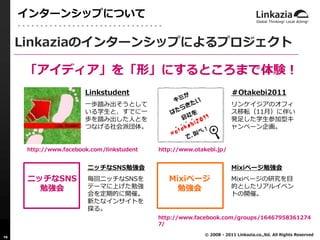 インターンシップについて

     Linkaziaのインターンシップによるプロジェクト

     「アイディア」を「形」にするところまで体験！
                        Linkstudent                                   ＃Otakebi2011
                        一歩踏み出そうとして                                    リンケイジアのオフィ
                        いる学生と、すでに一                                    ス移転（11月）に伴い
                        歩を踏み出した人とを                                    発足した学生参加型キ
                        つなげる社会派団体。                                    ャンペーン企画。


      http://www.facebook.com/linkstudent   http://www.otakebi.jp/


                         ニッチなSNS勉強会                                   Mixiページ勉強会
      ニッチなSNS            毎回ニッチなSNSを            Mixiページ                Mixiページの研究を目
        勉強会              テーマに上げた勉強               勉強会                  的としたリアルイベン
                         会を定期的に開催。                                    トの開催。
                         新たなインサイトを
                         探る。
                                            http://www.facebook.com/groups/16467958361274
                                            7/
                                                          © 2008 - 2011 Linkazia.co.,ltd. All Rights Reserved
10
 