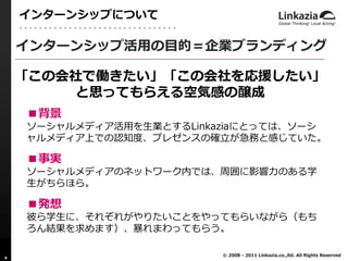 インターンシップについて

    インターンシップ活用の目的＝企業ブランディング

    「この会社で働きたい」「この会社を応援したい」
         と思ってもらえる空気感の醸成
    ■背景
    ソーシャルメディア活用を生業とするLinkaziaにとっては、ソーシ
    ャルメディア上での認知度、プレゼンスの確立が急務と感じていた。

    ■事実
    ソーシャルメディアのネットワーク内では、周囲に影響力のある学
    生がちらほら。

    ■発想
    彼ら学生に、それぞれがやりたいことをやってもらいながら（もち
    ろん結果を求めます）、暴れまわってもらう。

                          © 2008 - 2011 Linkazia.co.,ltd. All Rights Reserved
9
 