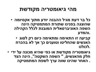 מהי גיאומטריה מקודשת כל בר דעת מגיל ההבנה יודע מתוך אקסיומה שהוצגה בפנינו שתורת המתמטיקה הינה השפה האוניברסאלית המובנת לכלל הקהילה והמדע . קביעה זו התאימה ומתאימה כיום רק לסוג האנשים שהחליטו וטוענים כך אך לא בהכרח לכולנו . גיאומטריה מקודשת או כפי שהיא מכונה על ידי חלק מהאנשים , "  השפה השקטה ",  הינה הצד האחר שהינו שווה ערך לשפת המתמטיקה .  