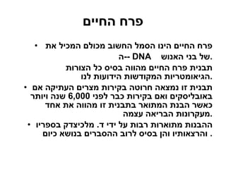 פרח החיים פרח החיים הינו הסמל החשוב מכולם המכיל את  ה - - DNA  של בני האנוש  . תבנית פרח החיים מהווה בסיס כל הצורות הגיאומטריות המקודשות הידועות לנו . תבנית זו נמצאה חרוטה בקירות מצרים העתיקה אם באובליסקים ואם בקירות כבר לפני  6,000  שנה ויותר כאשר הבנת המתואר בתבנית זו מהווה את אחד מעקרונות הבריאה עצמה . ההבנות מתוארות רבות על ידי ד .  מלכיצדק בספריו והרצאותיו והן בסיס לרוב ההסברים בנושא כיום .  