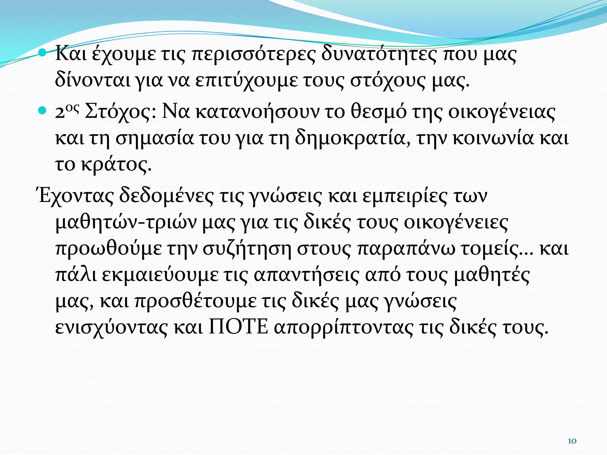 Και έχουμε τις περισσότερες δυνατότητες που μας δίνονται για να επιτύχουμε τους στόχους μας.2ος Στόχος: Να κατανοήσουν το θεσμό της οικογένειας και τη σημασία του για τη δημοκρατία, την κοινωνία και το κράτος. Έχοντας δεδομένες τις γνώσεις και εμπειρίες των μαθητών-τριών μας για τις δικές τους οικογένειες προωθούμε την συζήτηση στους παραπάνω τομείς… και πάλι εκμαιεύουμε τις απαντήσεις από τους μαθητές μας, και προσθέτουμε τις δικές μας γνώσεις ενισχύοντας και ΠΟΤΕ απορρίπτοντας τις δικές τους. 10