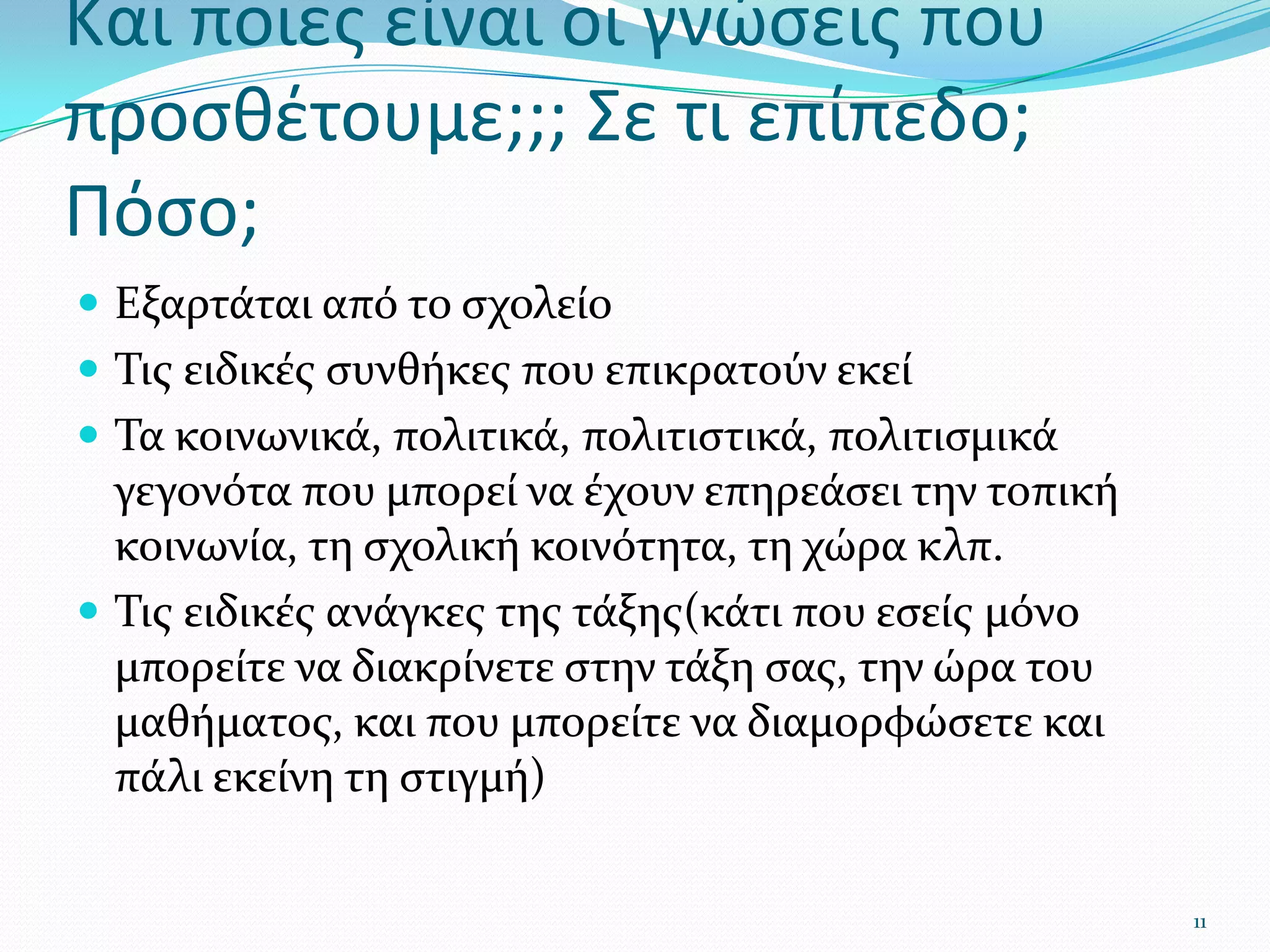 Και ποιες είναι οι γνώσεις που προσθέτουμε;;; Σε τι επίπεδο; Πόσο; Εξαρτάται από το σχολείοΤις ειδικές συνθήκες που επικρατούν εκείΤα κοινωνικά, πολιτικά, πολιτιστικά, πολιτισμικά γεγονότα που μπορεί να έχουν επηρεάσει την τοπική κοινωνία, τη σχολική κοινότητα, τη χώρα κλπ.Τις ειδικές ανάγκες της τάξης(κάτι που εσείς μόνο μπορείτε να διακρίνετε στην τάξη σας, την ώρα του μαθήματος, και που μπορείτε να διαμορφώσετε και πάλι εκείνη τη στιγμή)11