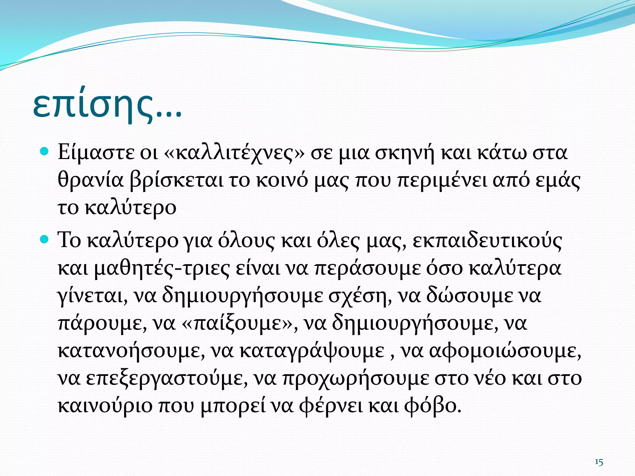επίσης…Είμαστε οι «καλλιτέχνες» σε μια σκηνή και κάτω στα θρανία βρίσκεται το κοινό μας που περιμένει από εμάς το καλύτεροΤο καλύτερο για όλους και όλες μας, εκπαιδευτικούς και μαθητές-τριες είναι να περάσουμε όσο καλύτερα γίνεται, να δημιουργήσουμε σχέση, να δώσουμε να πάρουμε, να «παίξουμε», να δημιουργήσουμε, να κατανοήσουμε, να καταγράψουμε , να αφομοιώσουμε, να επεξεργαστούμε, να προχωρήσουμε στο νέο και στο καινούριο που μπορεί να φέρνει και φόβο.15