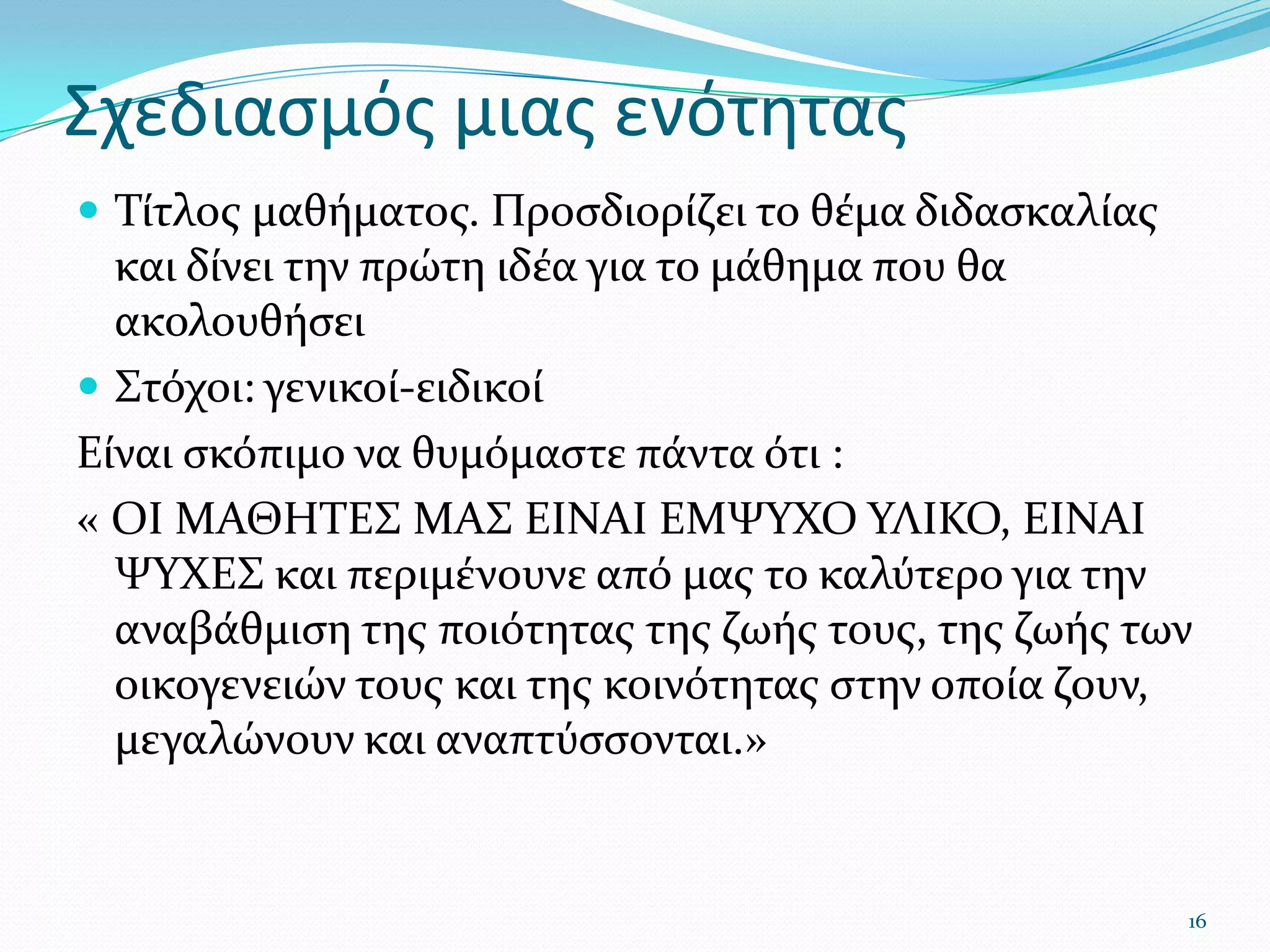 Σχεδιασμός μιας ενότηταςΤίτλος μαθήματος. Προσδιορίζει το θέμα διδασκαλίας και δίνει την πρώτη ιδέα για το μάθημα που θα ακολουθήσει Στόχοι: γενικοί-ειδικοίΕίναι σκόπιμο να θυμόμαστε πάντα ότι :« ΟΙ ΜΑΘΗΤΕΣ ΜΑΣ ΕΙΝΑΙ ΕΜΨΥΧΟ ΥΛΙΚΟ, ΕΙΝΑΙ ΨΥΧΕΣ και περιμένουνε από μας το καλύτερο για την αναβάθμιση της ποιότητας της ζωής τους, της ζωής των οικογενειών τους και της κοινότητας στην οποία ζουν, μεγαλώνουν και αναπτύσσονται.»16