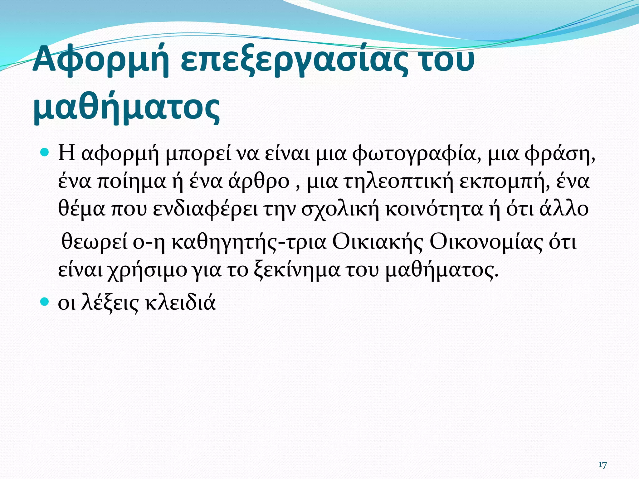 Αφορμή επεξεργασίαςτου μαθήματοςΗ αφορμή μπορεί να είναι μια φωτογραφία, μια φράση, ένα ποίημα ή ένα άρθρο , μια τηλεοπτική εκπομπή, ένα θέμα που ενδιαφέρει την σχολική κοινότητα ή ότι άλλο     θεωρεί ο-η καθηγητής-τριαΟικιακής Οικονομίας ότι είναι χρήσιμο για το ξεκίνημα του μαθήματος. οι λέξεις κλειδιά 17