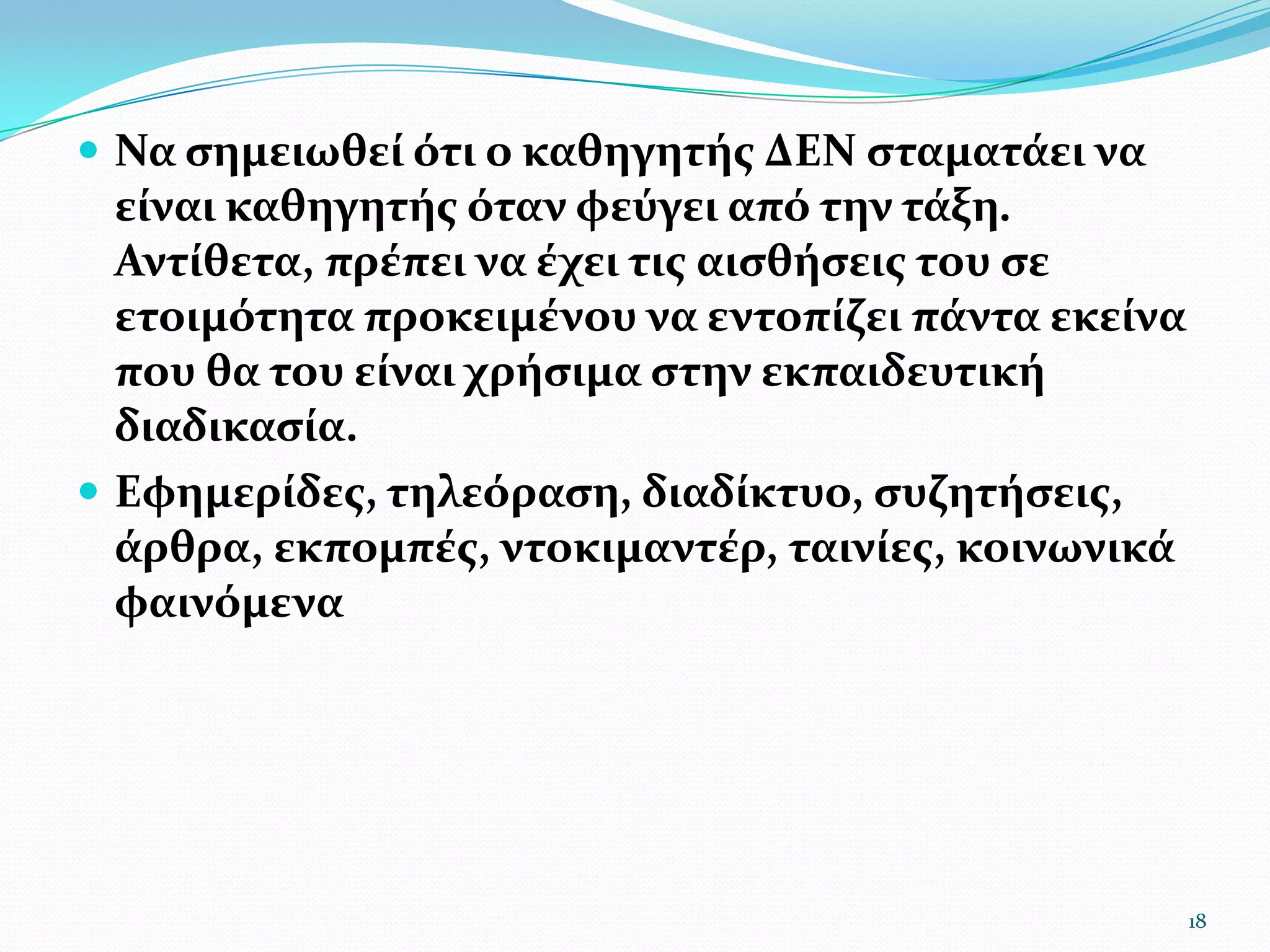 Να σημειωθεί ότι ο καθηγητής ΔΕΝ σταματάει να είναι καθηγητής όταν φεύγει από την τάξη. Αντίθετα, πρέπει να έχει τις αισθήσεις του σε ετοιμότητα προκειμένου να εντοπίζει πάντα εκείνα που θα του είναι χρήσιμα στην εκπαιδευτική διαδικασία. Εφημερίδες, τηλεόραση, διαδίκτυο, συζητήσεις, άρθρα, εκπομπές, ντοκιμαντέρ, ταινίες, κοινωνικά φαινόμενα18