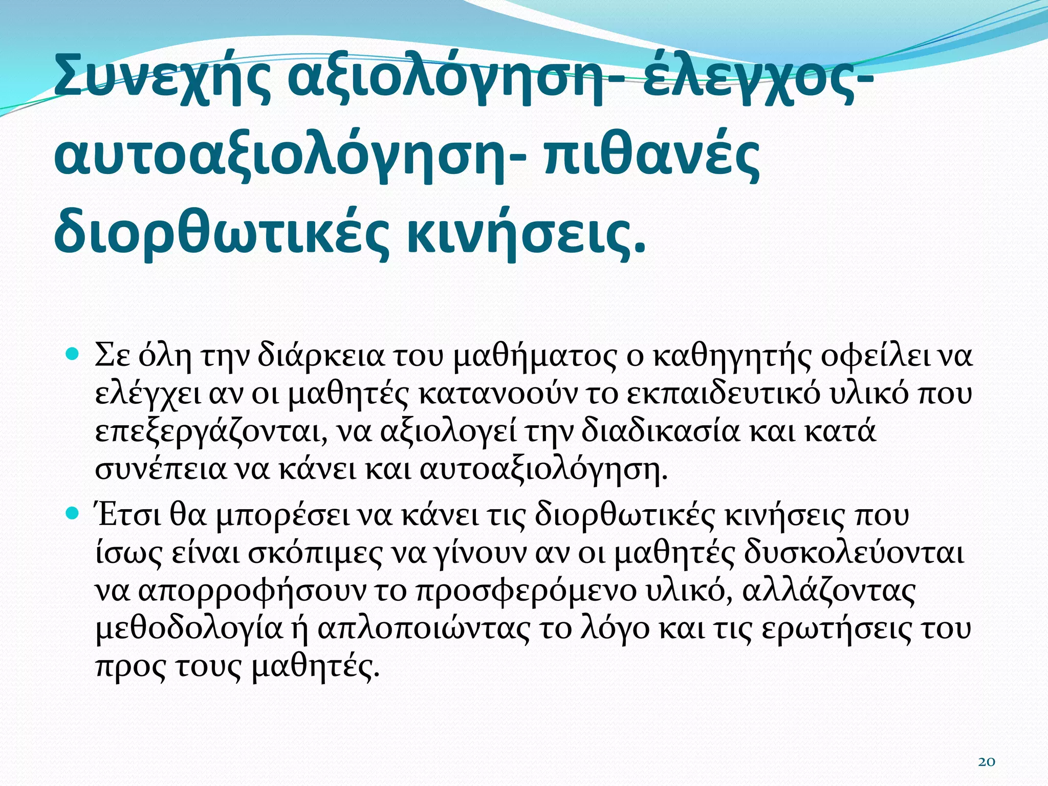 Συνεχής αξιολόγηση- έλεγχος-αυτοαξιολόγηση- πιθανές διορθωτικές κινήσεις. Σε όλη την διάρκεια του μαθήματος ο καθηγητής οφείλει να ελέγχει αν οι μαθητές κατανοούν το εκπαιδευτικό υλικό που επεξεργάζονται, να αξιολογεί την διαδικασία και κατά συνέπεια να κάνει και αυτοαξιολόγηση. Έτσι θα μπορέσει να κάνει τις διορθωτικές κινήσεις που ίσως είναι σκόπιμες να γίνουν αν οι μαθητές δυσκολεύονται να απορροφήσουν το προσφερόμενο υλικό, αλλάζοντας μεθοδολογία ή απλοποιώντας το λόγο και τις ερωτήσεις του προς τους μαθητές. 20