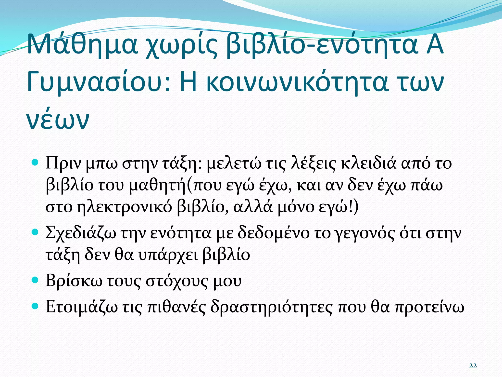 Μάθημα χωρίς βιβλίο-ενότητα Α Γυμνασίου: Η κοινωνικότητα των νέωνΠριν μπω στην τάξη: μελετώ τις λέξεις κλειδιά από το βιβλίο του μαθητή(που εγώ έχω, και αν δεν έχω πάω στο ηλεκτρονικό βιβλίο, αλλά μόνο εγώ!)Σχεδιάζω την ενότητα με δεδομένο το γεγονός ότι στην τάξη δεν θα υπάρχει βιβλίοΒρίσκω τους στόχους μουΕτοιμάζω τις πιθανές δραστηριότητες που θα προτείνω22