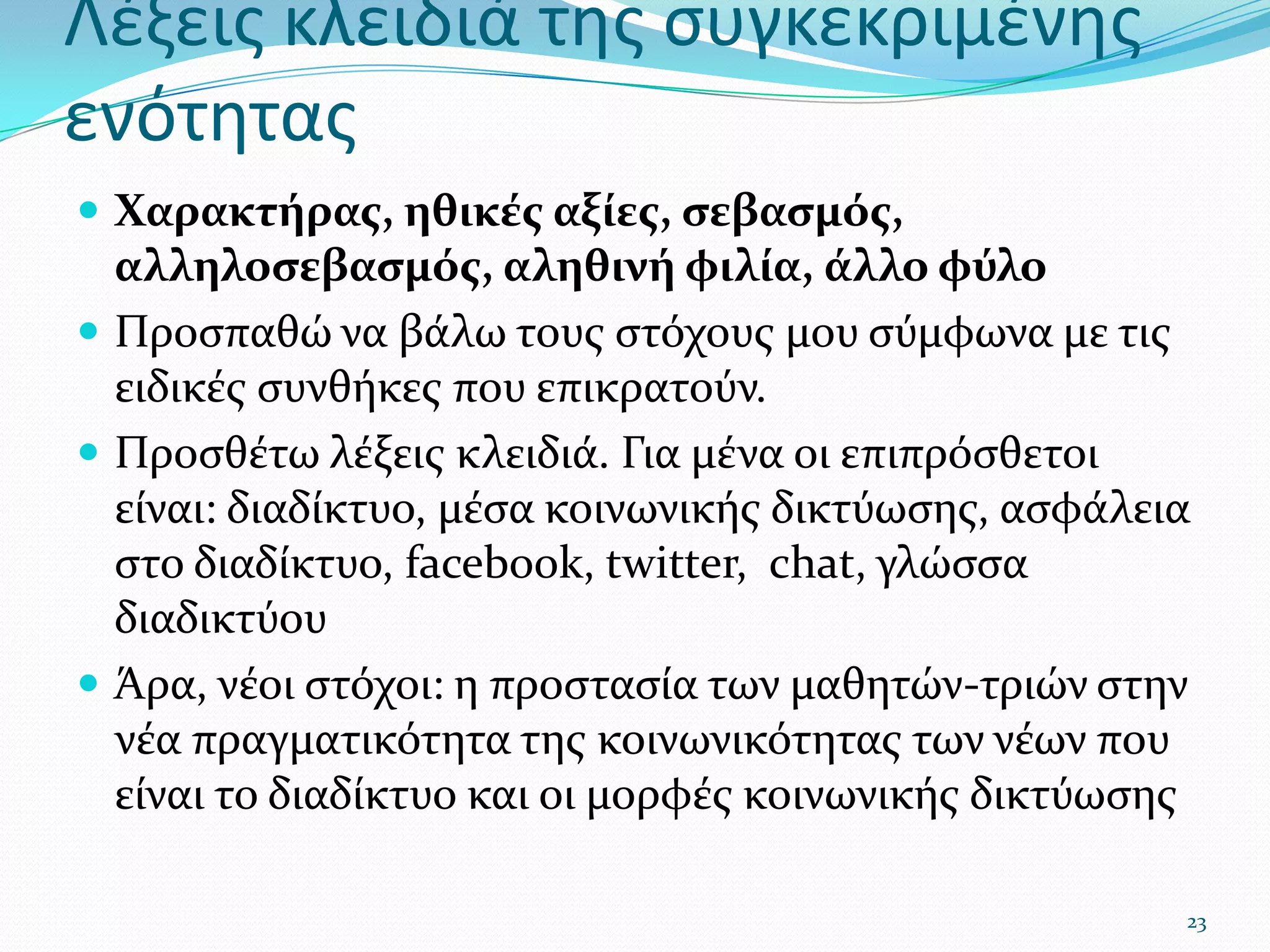 Λέξεις κλειδιά της συγκεκριμένης ενότηταςΧαρακτήρας, ηθικές αξίες, σεβασμός, αλληλοσεβασμός, αληθινή φιλία, άλλο φύλοΠροσπαθώ να βάλω τους στόχους μου σύμφωνα με τις ειδικές συνθήκες που επικρατούν.Προσθέτω λέξεις κλειδιά. Για μένα οι επιπρόσθετοι είναι: διαδίκτυο, μέσα κοινωνικής δικτύωσης, ασφάλεια στο διαδίκτυο,facebook, twitter, chat, γλώσσα διαδικτύουΆρα, νέοι στόχοι: η προστασία των μαθητών-τριών στην νέα πραγματικότητα της κοινωνικότητας των νέων που είναι το διαδίκτυο και οι μορφές κοινωνικής δικτύωσης23