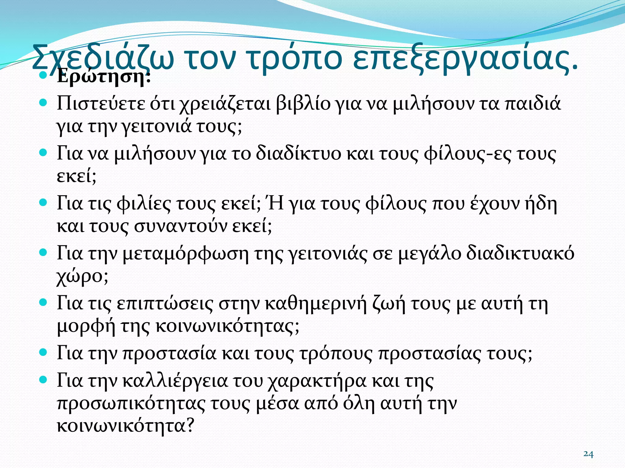 Σχεδιάζω τον τρόπο επεξεργασίας.Ερώτηση: Πιστεύετε ότι χρειάζεται βιβλίο για να μιλήσουν τα παιδιά για την γειτονιά τους;Για να μιλήσουν για το διαδίκτυο και τους φίλους-ες τους εκεί;Για τις φιλίες τους εκεί; Ή για τους φίλους που έχουν ήδη και τους συναντούν εκεί;Για την μεταμόρφωση της γειτονιάς σε μεγάλο διαδικτυακό χώρο;Για τις επιπτώσεις στην καθημερινή ζωή τους με αυτή τη μορφή της κοινωνικότητας;Για την προστασία και τους τρόπους προστασίας τους;Για την καλλιέργεια του χαρακτήρα και της προσωπικότητας τους μέσα από όλη αυτή την κοινωνικότητα?24