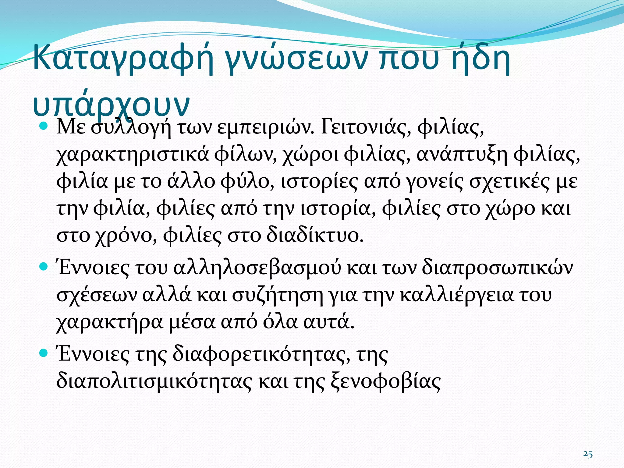 Καταγραφή γνώσεων που ήδη υπάρχουνΜε συλλογή των εμπειριών. Γειτονιάς, φιλίας, χαρακτηριστικά φίλων, χώροι φιλίας, ανάπτυξη φιλίας, φιλία με το άλλο φύλο, ιστορίες από γονείς σχετικές με την φιλία, φιλίες από την ιστορία, φιλίες στο χώρο και στο χρόνο, φιλίες στο διαδίκτυο.Έννοιες του αλληλοσεβασμού και των διαπροσωπικών σχέσεων αλλά και συζήτηση για την καλλιέργεια του χαρακτήρα μέσα από όλα αυτά.Έννοιες της διαφορετικότητας, της διαπολιτισμικότητας και της ξενοφοβίας25