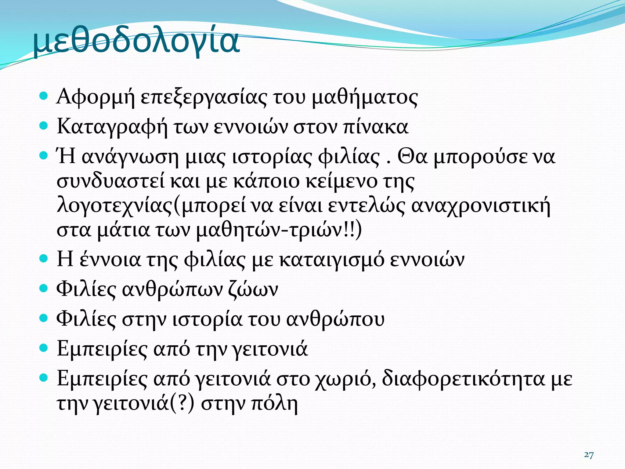 μεθοδολογίαΑφορμή επεξεργασίας του μαθήματοςΚαταγραφή των εννοιών στον πίνακαΉ ανάγνωση μιας ιστορίας φιλίας . Θα μπορούσε να συνδυαστεί και με κάποιο κείμενο της λογοτεχνίας(μπορεί να είναι εντελώς αναχρονιστική στα μάτια των μαθητών-τριών!!)Η έννοια της φιλίας με καταιγισμό εννοιώνΦιλίες ανθρώπων ζώωνΦιλίες στην ιστορία του ανθρώπουΕμπειρίες από την γειτονιάΕμπειρίες από γειτονιά στο χωριό, διαφορετικότητα με την γειτονιά(?) στην πόλη27