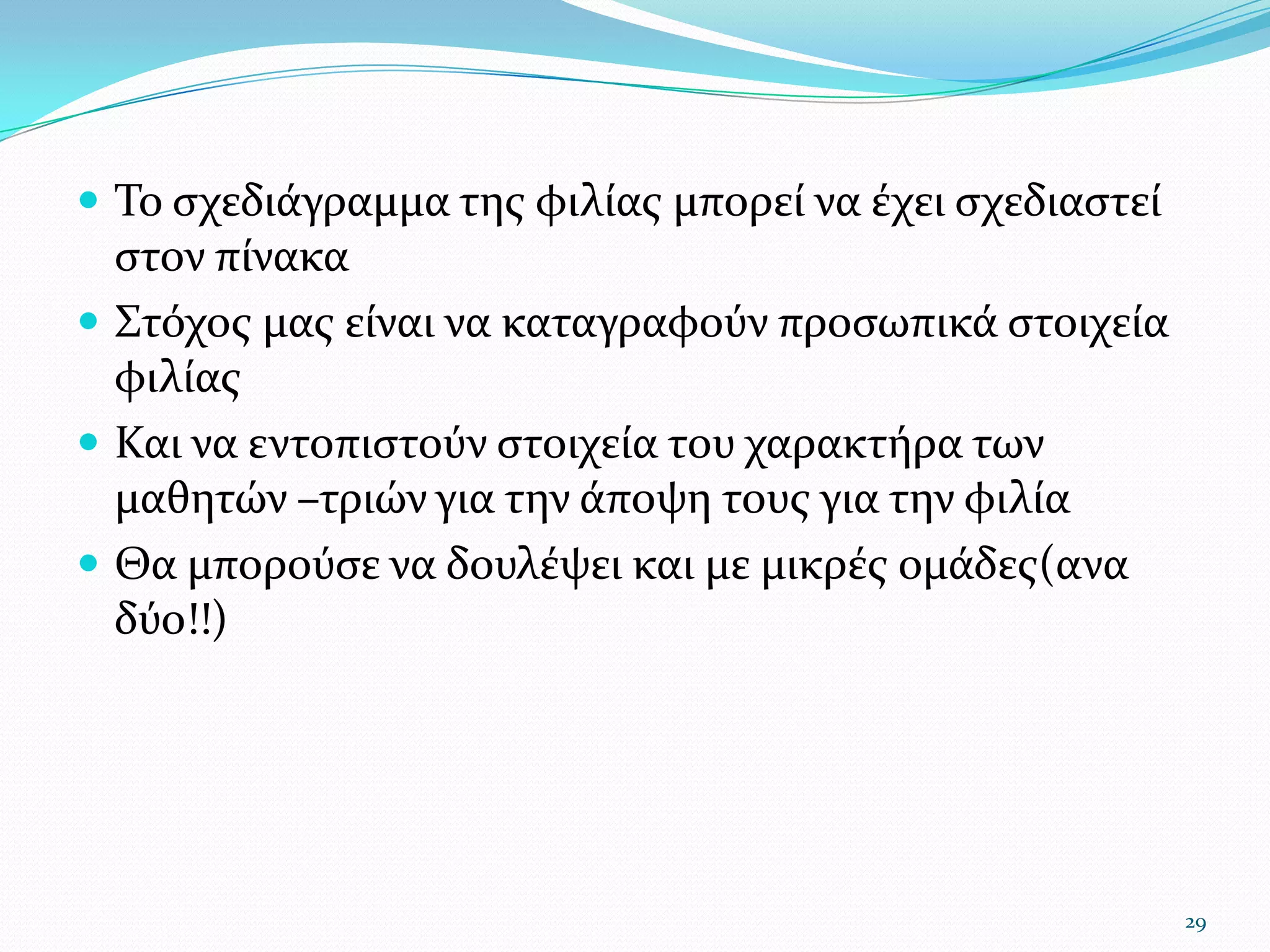 Το σχεδιάγραμμα της φιλίας μπορεί να έχει σχεδιαστεί στον πίνακαΣτόχος μας είναι να καταγραφούν προσωπικά στοιχεία φιλίαςΚαι να εντοπιστούν στοιχεία του χαρακτήρα των μαθητών –τριών για την άποψη τους για την φιλίαΘα μπορούσε να δουλέψει και με μικρές ομάδες(ανα δύο!!)29