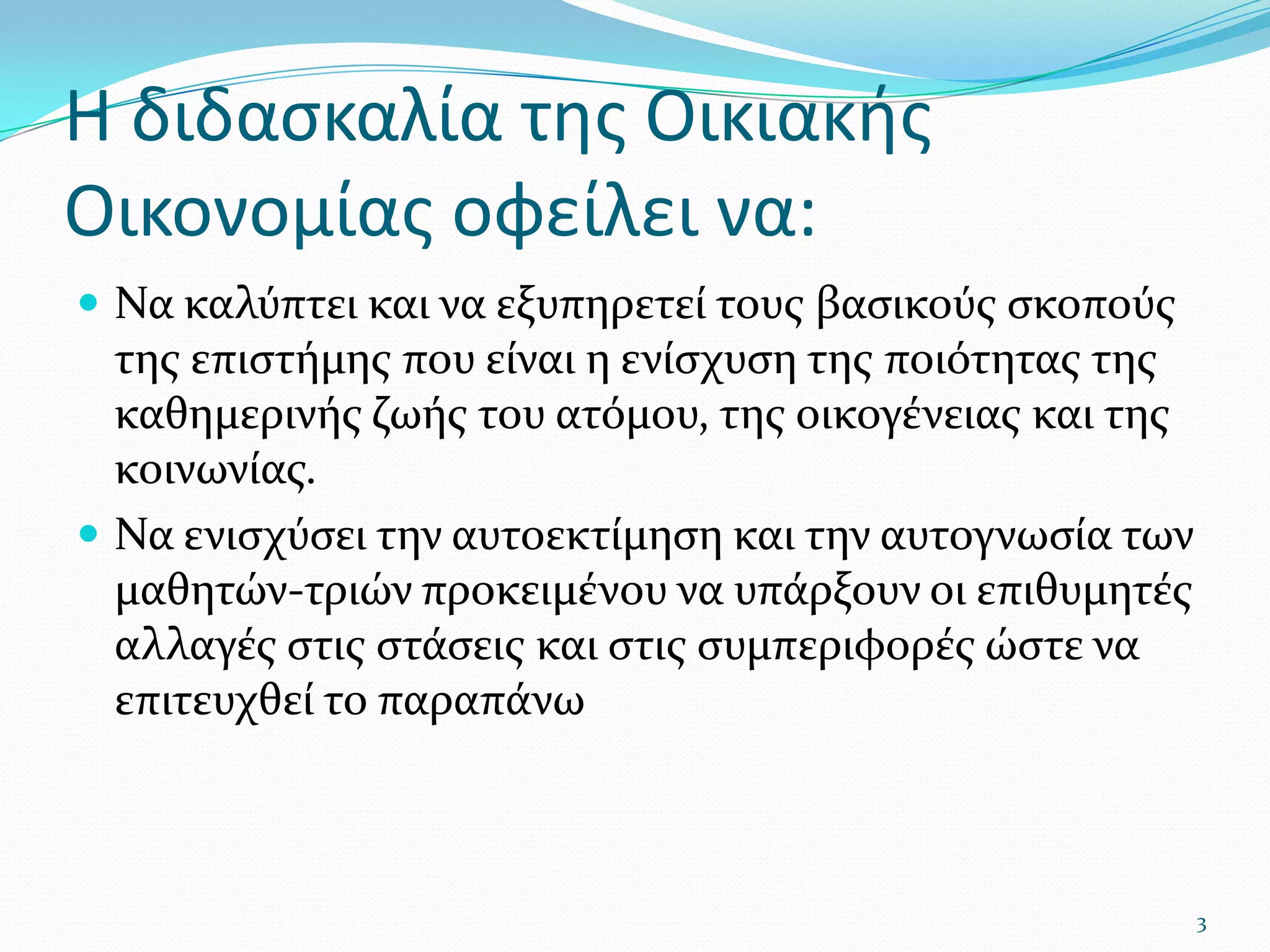 Η διδασκαλία της Οικιακής Οικονομίας οφείλει να:Να καλύπτει και να εξυπηρετεί τους βασικούς σκοπούς της επιστήμης που είναι η ενίσχυση της ποιότητας της καθημερινής ζωής του ατόμου, της οικογένειας και της κοινωνίας.Να ενισχύσει την αυτοεκτίμηση και την αυτογνωσία των μαθητών-τριών προκειμένου να υπάρξουν οι επιθυμητές αλλαγές στις στάσεις και στις συμπεριφορές ώστε να επιτευχθεί το παραπάνω3