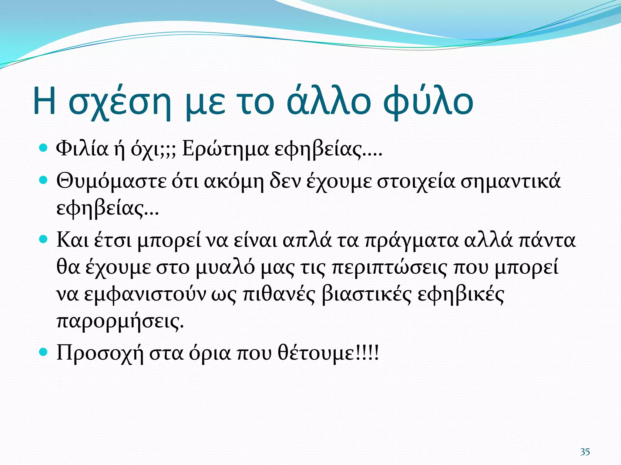 Η σχέση με το άλλο φύλοΦιλία ή όχι;;; Ερώτημα εφηβείας….Θυμόμαστε ότι ακόμη δεν έχουμε στοιχεία σημαντικά εφηβείας…Και έτσι μπορεί να είναι απλά τα πράγματα αλλά πάντα θα έχουμε στο μυαλό μας τις περιπτώσεις που μπορεί να εμφανιστούν ως πιθανές βιαστικές εφηβικές παρορμήσεις.Προσοχή στα όρια που θέτουμε!!!!35