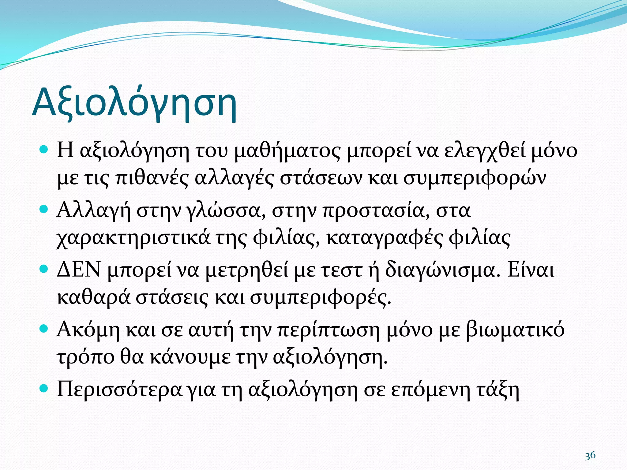 ΑξιολόγησηΗ αξιολόγηση του μαθήματος μπορεί να ελεγχθεί μόνο με τις πιθανές αλλαγές στάσεων και συμπεριφορώνΑλλαγή στην γλώσσα, στην προστασία, στα χαρακτηριστικά της φιλίας, καταγραφές φιλίαςΔΕΝ μπορεί να μετρηθεί με τεστ ή διαγώνισμα. Είναι καθαρά στάσεις και συμπεριφορές.Ακόμη και σε αυτή την περίπτωση μόνο με βιωματικό τρόπο θα κάνουμε την αξιολόγηση. Περισσότερα για τη αξιολόγηση σε επόμενη τάξη36
