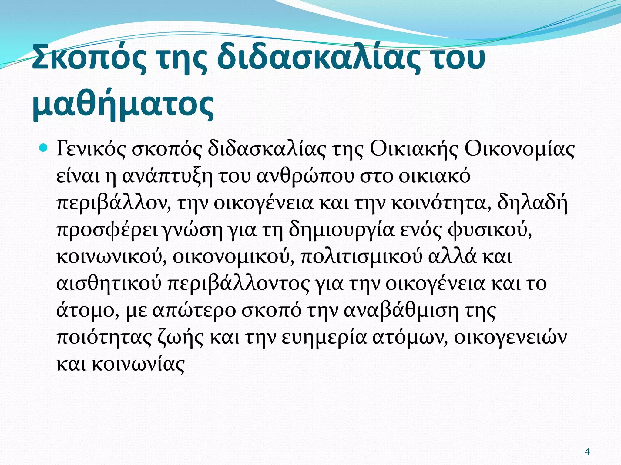 Σκοπός της διδασκαλίας του μαθήματος Γενικός σκοπός διδασκαλίας της Οικιακής Οικονομίας είναι η ανάπτυξη του ανθρώπου στο οικιακό περιβάλλον, την οικογένεια και την κοινότητα, δηλαδή προσφέρει γνώση για τη δημιουργία ενός φυσικού, κοινωνικού, οικονομικού, πολιτισμικού αλλά και αισθητικού περιβάλλοντος για την οικογένεια και το άτομο, με απώτερο σκοπό την αναβάθμιση της ποιότητας ζωής και την ευημερία ατόμων, οικογενειών και κοινωνίας 4