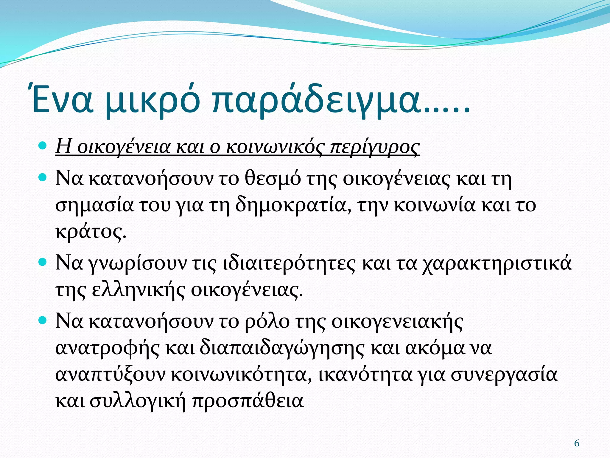 Ένα μικρό παράδειγμα…..Η οικογένεια και ο κοινωνικός περίγυρος Να κατανοήσουν το θεσμό της οικογένειας και τη σημασία του για τη δημοκρατία, την κοινωνία και το κράτος. Να γνωρίσουν τις ιδιαιτερότητες και τα χαρακτηριστικά της ελληνικής οικογένειας. Να κατανοήσουν το ρόλο της οικογενειακής ανατροφής και διαπαιδαγώγησης και ακόμα να αναπτύξουν κοινωνικότητα, ικανότητα για συνεργασία και συλλογική προσπάθεια 6