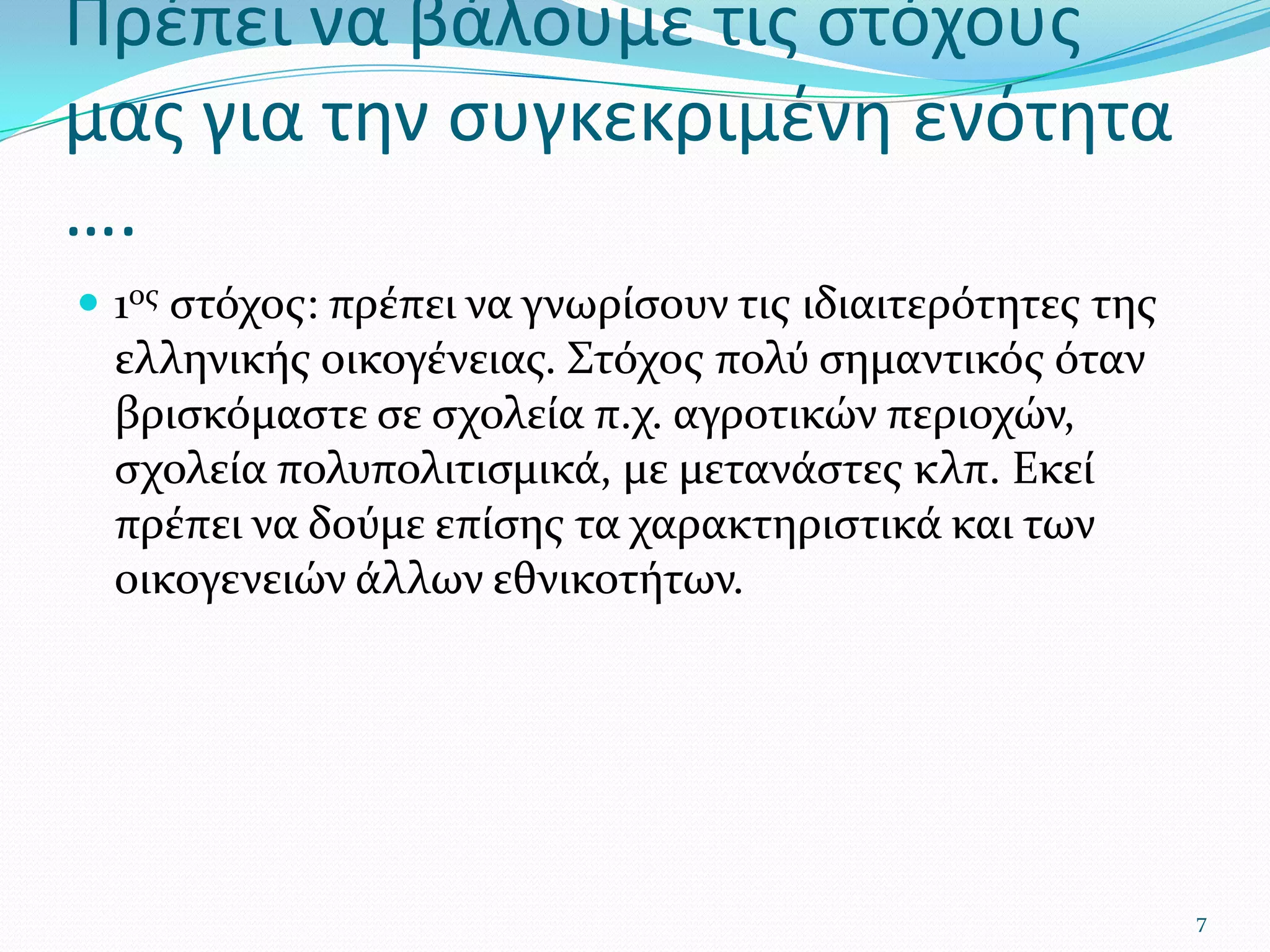 Πρέπει να βάλουμε τις στόχους μας για την συγκεκριμένη ενότητα ….1ος στόχος: πρέπει να γνωρίσουν τις ιδιαιτερότητες της ελληνικής οικογένειας. Στόχος πολύ σημαντικός όταν βρισκόμαστε σε σχολεία π.χ. αγροτικών περιοχών, σχολεία πολυπολιτισμικά, με μετανάστες κλπ. Εκεί πρέπει να δούμε επίσης τα χαρακτηριστικά και των οικογενειών άλλων εθνικοτήτων.7