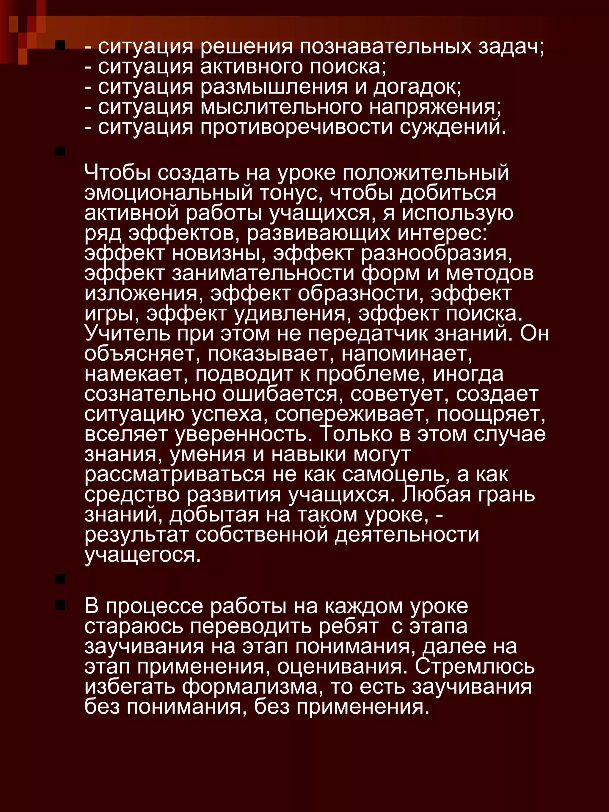 - ситуация решения познавательных задач; - ситуация активного поиска; - ситуация размышления и догадок; - ситуация мыслительного напряжения; - ситуация противоречивости суждений. Чтобы создать на уроке положительный эмоциональный тонус, чтобы добиться активной работы учащихся, я использую ряд эффектов, развивающих интерес: эффект новизны, эффект разнообразия, эффект занимательности форм и методов изложения, эффект образности, эффект игры, эффект удивления, эффект поиска. Учитель при этом не передатчик знаний. Он объясняет, показывает, напоминает, намекает, подводит к проблеме, иногда сознательно ошибается, советует, создает ситуацию успеха, сопереживает, поощряет, вселяет уверенность. Только в этом случае знания, умения и навыки могут рассматриваться не как самоцель, а как средство развития учащихся. Любая грань знаний, добытая на таком уроке, - результат собственной деятельности учащегося. В процессе работы на каждом уроке стараюсь переводить ребят  с этапа заучивания на этап понимания, далее на этап применения, оценивания. Стремлюсь избегать формализма, то есть заучивания без понимания, без применения. 