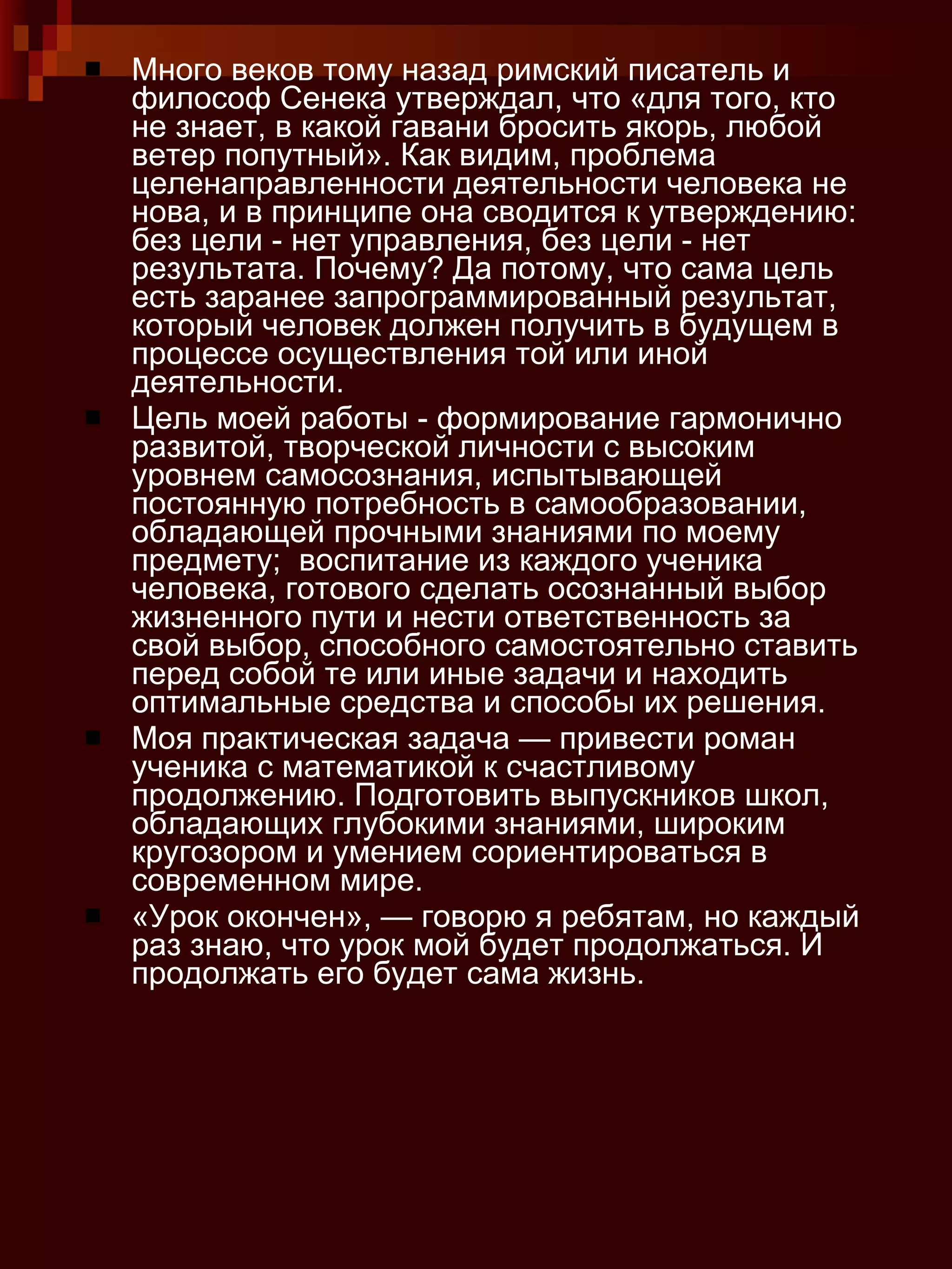 Много веков тому назад римский писатель и философ Сенека утверждал, что «для того, кто не знает, в какой гавани бросить якорь, любой ветер попутный». Как видим, проблема целенаправленности деятельности человека не нова, и в принципе она сводится к утверждению: без цели - нет управления, без цели - нет результата. Почему? Да потому, что сама цель есть заранее запрограммированный результат, который человек должен получить в будущем в процессе осуществления той или иной деятельности. Цель моей работы - формирование гармонично развитой, творческой личности с высоким уровнем самосознания, испытывающей постоянную потребность в самообразовании, обладающей прочными знаниями по моему предмету;  воспитание из каждого ученика человека, готового сделать осознанный выбор жизненного пути и нести ответственность за свой выбор, способного самостоятельно ставить перед собой те или иные задачи и находить оптимальные средства и способы их решения.  Моя практическая задача — привести роман ученика с математикой к счастливому продолжению. Подготовить выпускников школ, обладающих глубокими знаниями, широким кругозором и умением сориентироваться в современном мире. «Урок окончен», — говорю я ребятам, но каждый раз знаю, что урок мой будет продолжаться. И продолжать его будет сама жизнь.  
