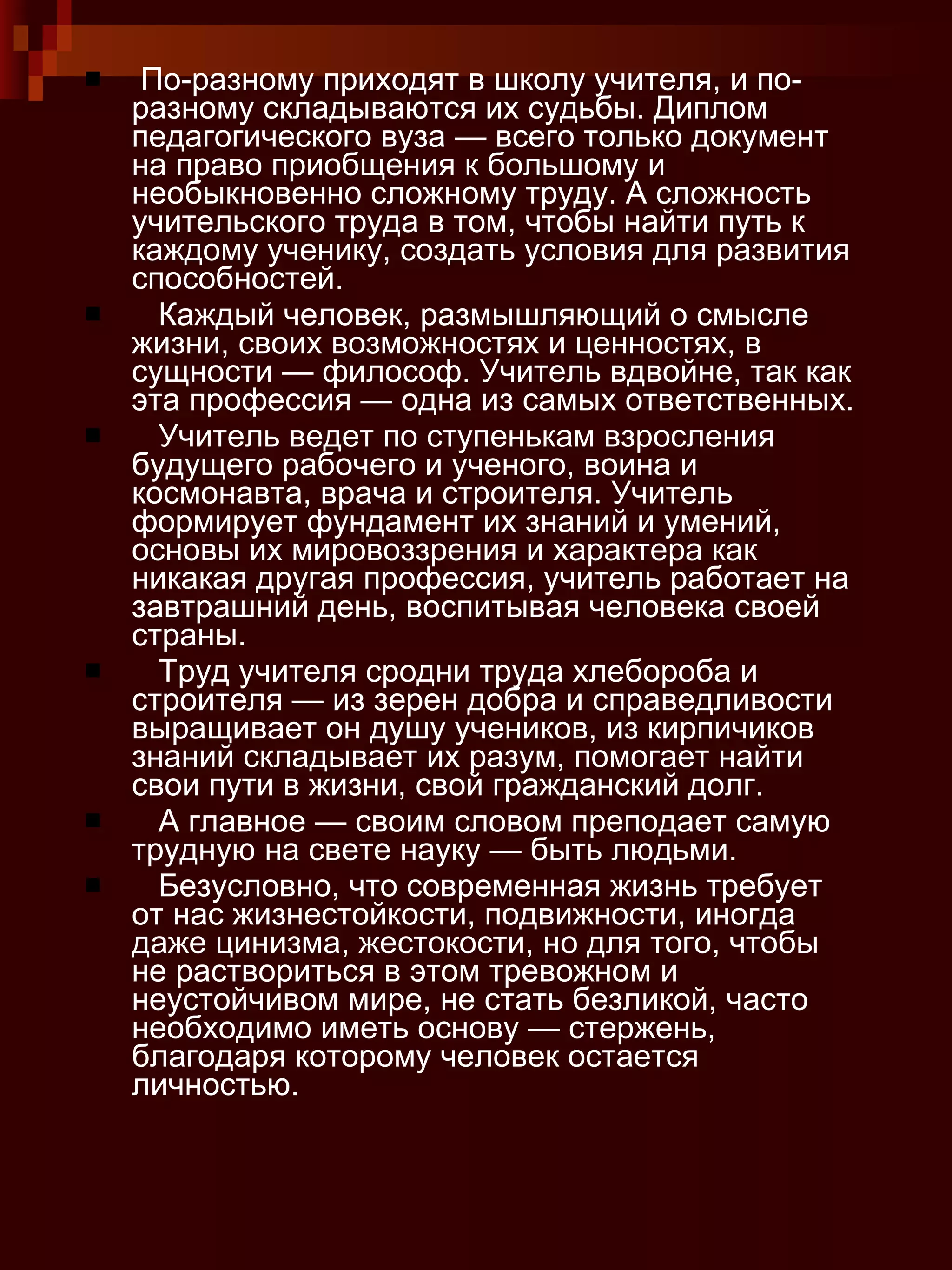 По-разному приходят в школу учителя, и по-разному складываются их судьбы. Диплом педагогического вуза — всего только документ на право приобщения к большому и необыкновенно сложному труду. А сложность учительского труда в том, чтобы найти путь к каждому ученику, создать условия для развития способностей. Каждый человек, размышляющий о смысле жизни, своих возможностях и ценностях, в сущности — философ. Учитель вдвойне, так как эта профессия — одна из самых ответственных. Учитель ведет по ступенькам взросления будущего рабочего и ученого, воина и космонавта, врача и строителя. Учитель формирует фундамент их знаний и умений, основы их мировоззрения и характера как никакая другая профессия, учитель работает на завтрашний день, воспитывая человека своей страны. Труд учителя сродни труда хлебороба и строителя — из зерен добра и справедливости выращивает он душу учеников, из кирпичиков знаний складывает их разум, помогает найти свои пути в жизни, свой гражданский долг. А главное — своим словом преподает самую трудную на свете науку — быть людьми. Безусловно, что современная жизнь требует от нас жизнестойкости, подвижности, иногда даже цинизма, жестокости, но для того, чтобы не раствориться в этом тревожном и неустойчивом мире, не стать безликой, часто необходимо иметь основу — стержень, благодаря которому человек остается личностью. 
