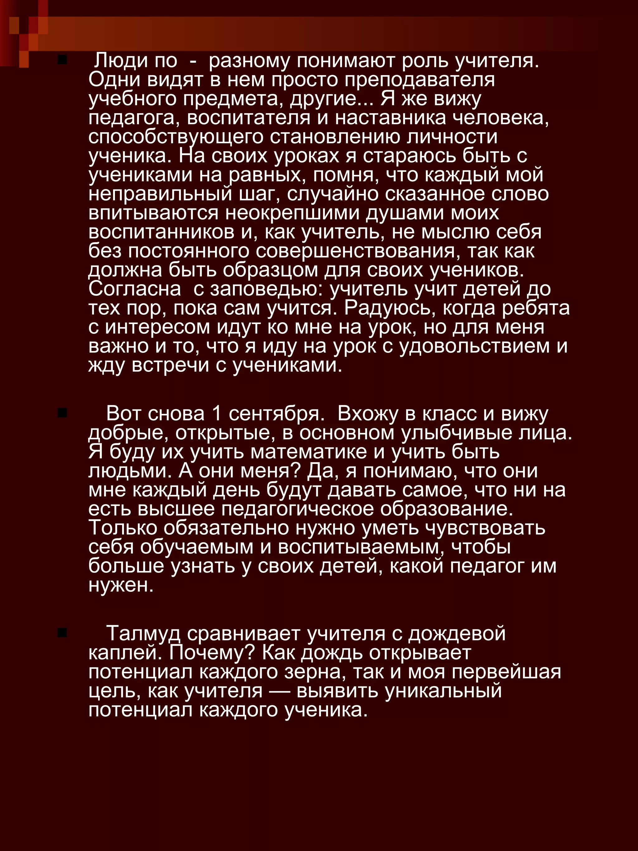 Люди по  -  разному понимают роль учителя. Одни видят в нем просто преподавателя учебного предмета, другие... Я же вижу педагога, воспитателя и наставника человека, способствующего становлению личности ученика. На своих уроках я стараюсь быть с учениками на равных, помня, что каждый мой неправильный шаг, случайно сказанное слово впитываются неокрепшими душами моих воспитанников и, как учитель, не мыслю себя без постоянного совершенствования, так как должна быть образцом для своих учеников. Согласна  с заповедью: учитель учит детей до тех пор, пока сам учится. Радуюсь, когда ребята с интересом идут ко мне на урок, но для меня важно и то, что я иду на урок с удовольствием и жду встречи с учениками. Вот снова 1 сентября.  Вхожу в класс и вижу  добрые, открытые, в основном улыбчивые лица. Я буду их учить математике и учить быть людьми. А они меня? Да, я понимаю, что они мне каждый день будут давать самое, что ни на есть высшее педагогическое образование. Только обязательно нужно уметь чувствовать  себя обучаемым и воспитываемым, чтобы больше узнать у своих детей, какой педагог им нужен. Талмуд сравнивает учителя с дождевой каплей. Почему? Как дождь открывает потенциал каждого зерна, так и моя первейшая цель, как учителя — выявить уникальный потенциал каждого ученика. 