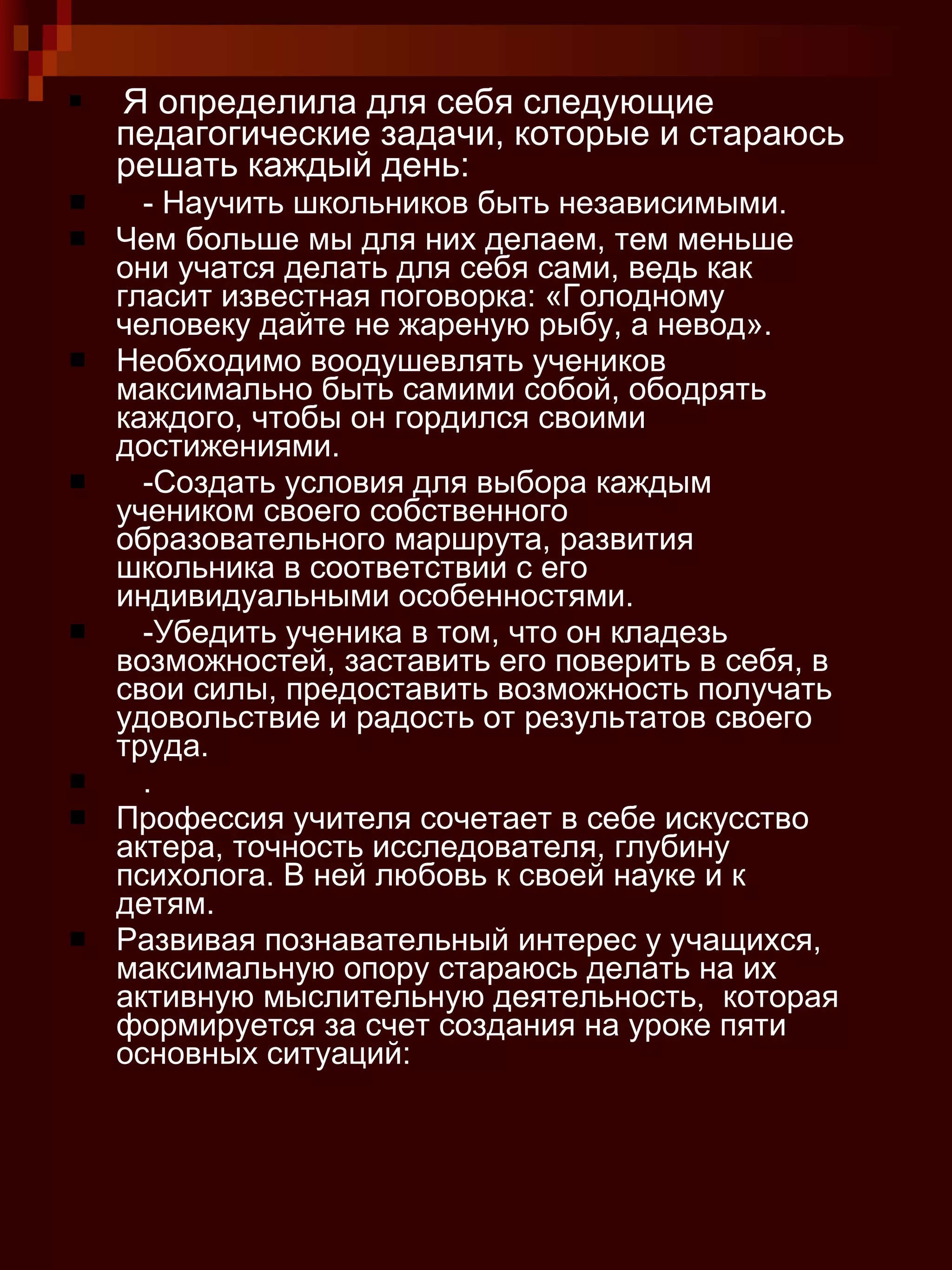 Я определила для себя следующие педагогические задачи, которые и стараюсь решать каждый день:  - Научить школьников быть независимыми.  Чем больше мы для них делаем, тем меньше они учатся делать для себя сами, ведь как гласит известная поговорка: «Голодному человеку дайте не жареную рыбу, а невод».  Необходимо воодушевлять учеников максимально быть самими собой, ободрять каждого, чтобы он гордился своими достижениями.  -Создать условия для выбора каждым учеником своего собственного образовательного маршрута, развития школьника в соответствии с его индивидуальными особенностями.  -Убедить ученика в том, что он кладезь возможностей, заставить его поверить в себя, в свои силы, предоставить возможность получать удовольствие и радость от результатов своего труда.  .  Профессия учителя сочетает в себе искусство  актера, точность исследователя, глубину психолога. В ней любовь к своей науке и к детям.  Развивая познавательный интерес у учащихся, максимальную опору стараюсь делать на их активную мыслительную деятельность,  которая формируется за счет создания на уроке пяти основных ситуаций: 
